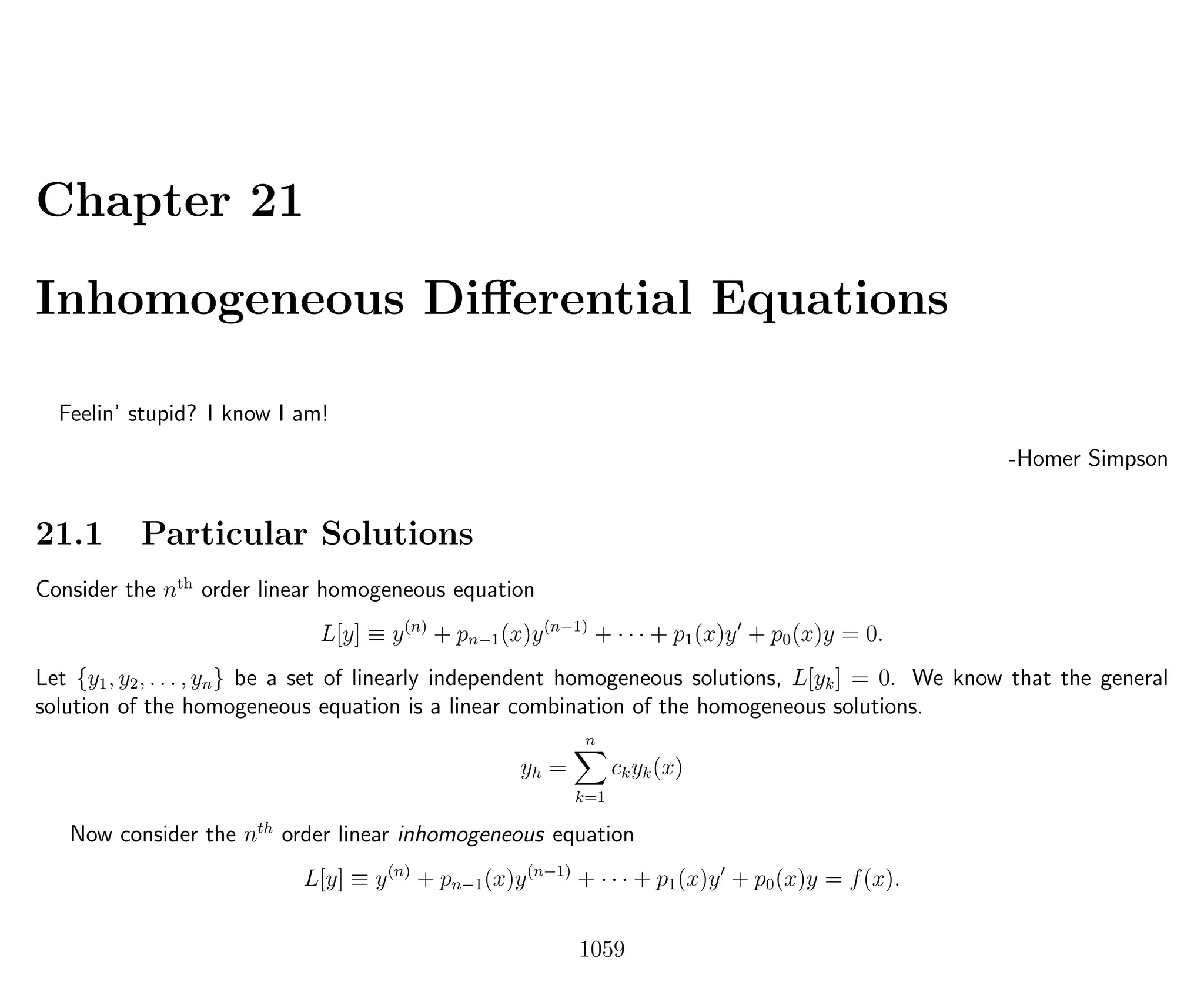 Chapter 21
Inhomogeneous Diﬀerential Equations
Feelin’ stupid? I know I am!
-Homer Simpson
21.1 Particular Solutions
Consider the nth
order linear homogeneous equation
L[y] ≡ y(n)
+ pn−1(x)y(n−1)
+ · · · + p1(x)y + p0(x)y = 0.
Let {y1, y2, . . . , yn} be a set of linearly independent homogeneous solutions, L[yk] = 0. We know that the general
solution of the homogeneous equation is a linear combination of the homogeneous solutions.
yh =
n
k=1
ckyk(x)
Now consider the nth
order linear inhomogeneous equation
L[y] ≡ y(n)
+ pn−1(x)y(n−1)
+ · · · + p1(x)y + p0(x)y = f(x).
1059
 