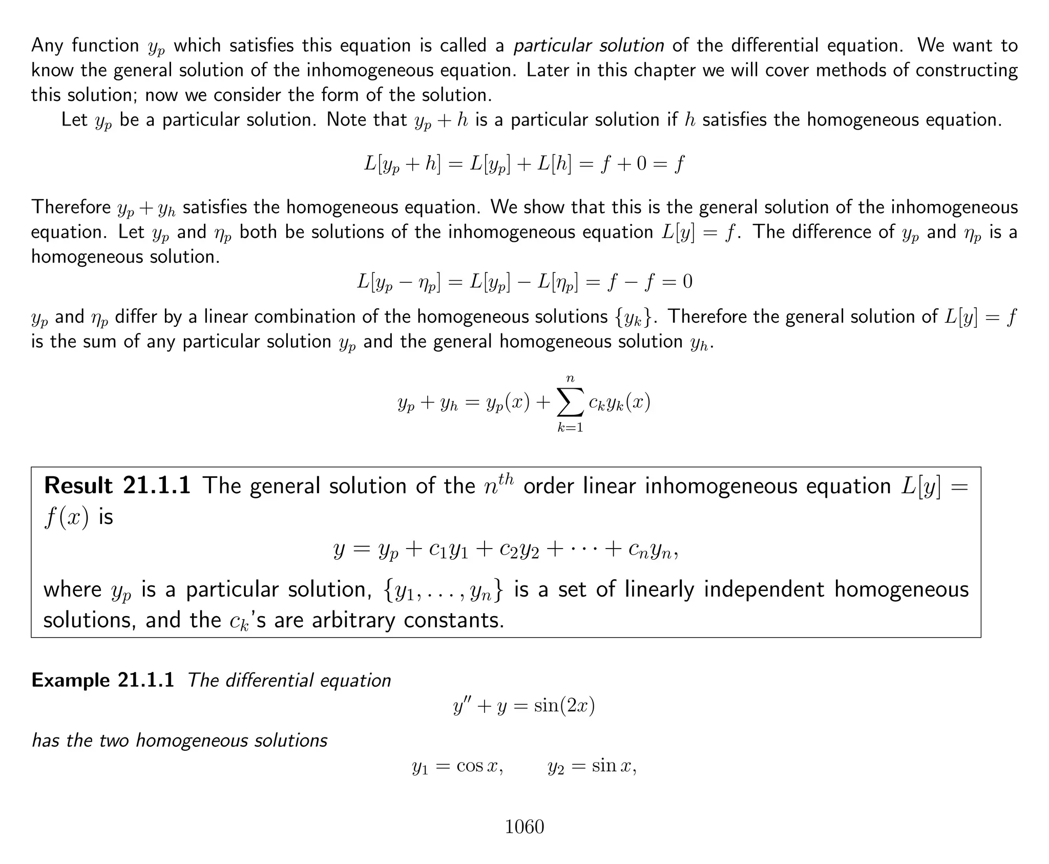 Any function yp which satisﬁes this equation is called a particular solution of the diﬀerential equation. We want to
know the general solution of the inhomogeneous equation. Later in this chapter we will cover methods of constructing
this solution; now we consider the form of the solution.
Let yp be a particular solution. Note that yp + h is a particular solution if h satisﬁes the homogeneous equation.
L[yp + h] = L[yp] + L[h] = f + 0 = f
Therefore yp + yh satisﬁes the homogeneous equation. We show that this is the general solution of the inhomogeneous
equation. Let yp and ηp both be solutions of the inhomogeneous equation L[y] = f. The diﬀerence of yp and ηp is a
homogeneous solution.
L[yp − ηp] = L[yp] − L[ηp] = f − f = 0
yp and ηp diﬀer by a linear combination of the homogeneous solutions {yk}. Therefore the general solution of L[y] = f
is the sum of any particular solution yp and the general homogeneous solution yh.
yp + yh = yp(x) +
n
k=1
ckyk(x)
Result 21.1.1 The general solution of the nth
order linear inhomogeneous equation L[y] =
f(x) is
y = yp + c1y1 + c2y2 + · · · + cnyn,
where yp is a particular solution, {y1, . . . , yn} is a set of linearly independent homogeneous
solutions, and the ck’s are arbitrary constants.
Example 21.1.1 The diﬀerential equation
y + y = sin(2x)
has the two homogeneous solutions
y1 = cos x, y2 = sin x,
1060
 