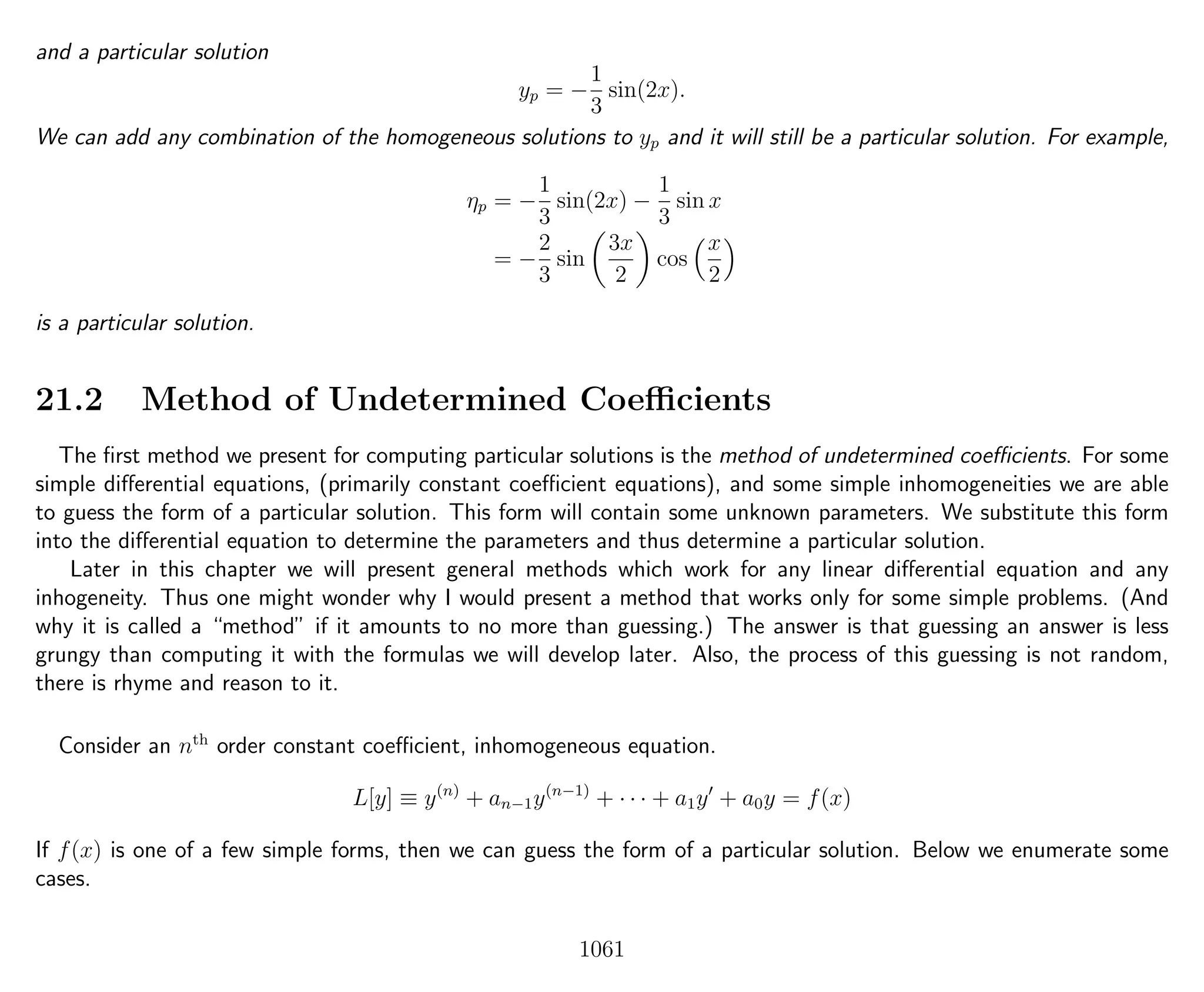 and a particular solution
yp = −
1
3
sin(2x).
We can add any combination of the homogeneous solutions to yp and it will still be a particular solution. For example,
ηp = −
1
3
sin(2x) −
1
3
sin x
= −
2
3
sin
3x
2
cos
x
2
is a particular solution.
21.2 Method of Undetermined Coeﬃcients
The ﬁrst method we present for computing particular solutions is the method of undetermined coeﬃcients. For some
simple diﬀerential equations, (primarily constant coeﬃcient equations), and some simple inhomogeneities we are able
to guess the form of a particular solution. This form will contain some unknown parameters. We substitute this form
into the diﬀerential equation to determine the parameters and thus determine a particular solution.
Later in this chapter we will present general methods which work for any linear diﬀerential equation and any
inhogeneity. Thus one might wonder why I would present a method that works only for some simple problems. (And
why it is called a “method” if it amounts to no more than guessing.) The answer is that guessing an answer is less
grungy than computing it with the formulas we will develop later. Also, the process of this guessing is not random,
there is rhyme and reason to it.
Consider an nth
order constant coeﬃcient, inhomogeneous equation.
L[y] ≡ y(n)
+ an−1y(n−1)
+ · · · + a1y + a0y = f(x)
If f(x) is one of a few simple forms, then we can guess the form of a particular solution. Below we enumerate some
cases.
1061
 