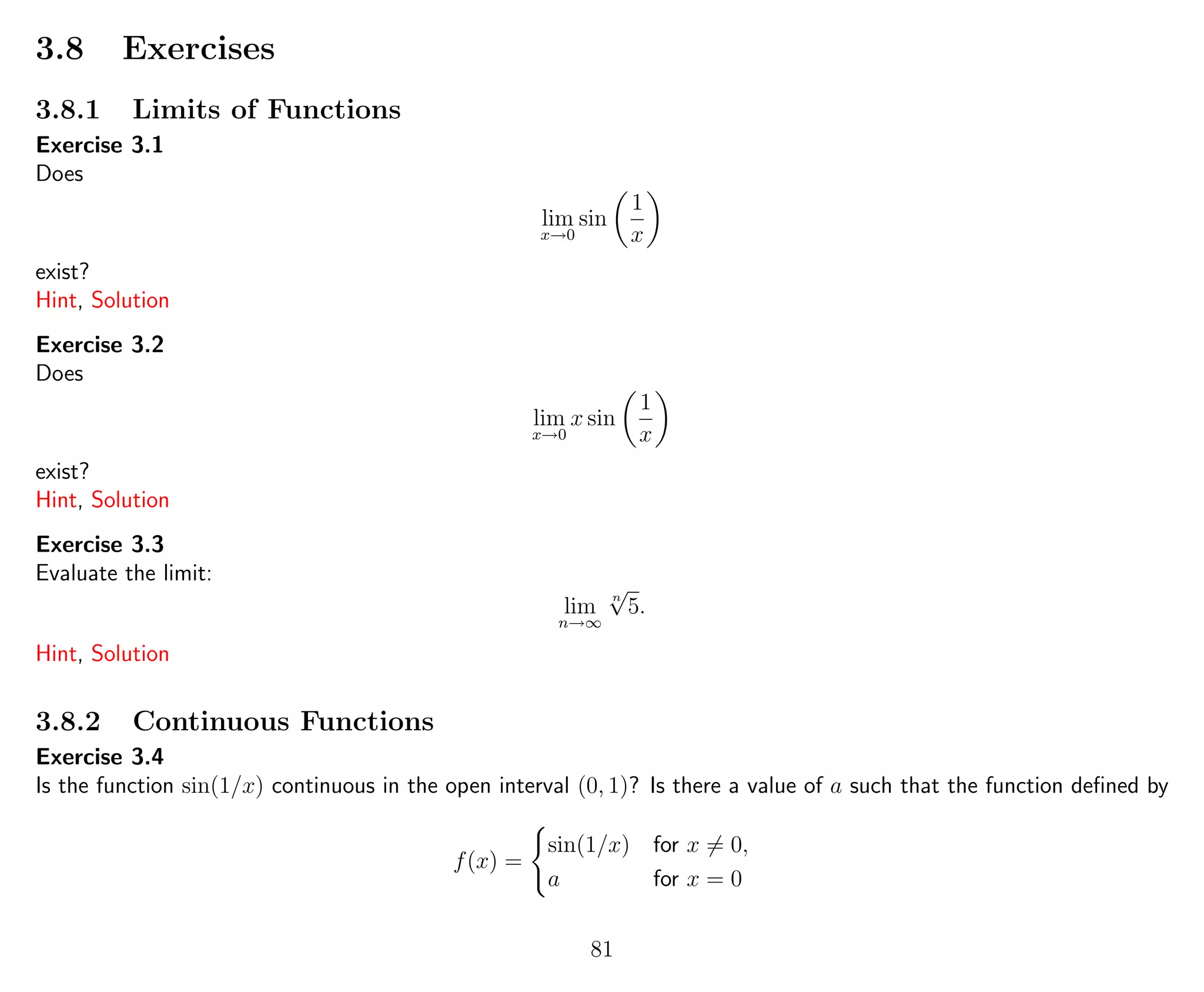 3.8 Exercises
3.8.1 Limits of Functions
Exercise 3.1
Does
lim
x→0
sin
1
x
exist?
Hint, Solution
Exercise 3.2
Does
lim
x→0
x sin
1
x
exist?
Hint, Solution
Exercise 3.3
Evaluate the limit:
lim
n→∞
n
√
5.
Hint, Solution
3.8.2 Continuous Functions
Exercise 3.4
Is the function sin(1/x) continuous in the open interval (0, 1)? Is there a value of a such that the function deﬁned by
f(x) =
sin(1/x) for x = 0,
a for x = 0
81
 