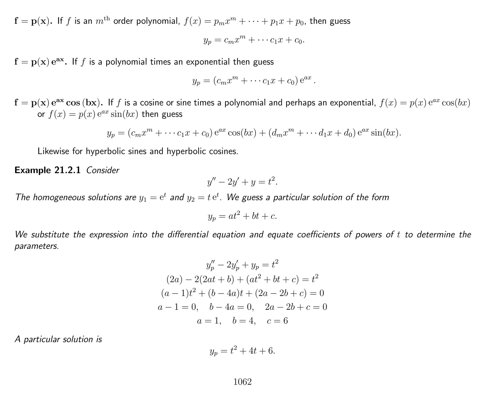 f = p(x). If f is an mth
order polynomial, f(x) = pmxm
+ · · · + p1x + p0, then guess
yp = cmxm
+ · · · c1x + c0.
f = p(x) eax
. If f is a polynomial times an exponential then guess
yp = (cmxm
+ · · · c1x + c0) eax
.
f = p(x) eax
cos (bx). If f is a cosine or sine times a polynomial and perhaps an exponential, f(x) = p(x) eax
cos(bx)
or f(x) = p(x) eax
sin(bx) then guess
yp = (cmxm
+ · · · c1x + c0) eax
cos(bx) + (dmxm
+ · · · d1x + d0) eax
sin(bx).
Likewise for hyperbolic sines and hyperbolic cosines.
Example 21.2.1 Consider
y − 2y + y = t2
.
The homogeneous solutions are y1 = et
and y2 = t et
. We guess a particular solution of the form
yp = at2
+ bt + c.
We substitute the expression into the diﬀerential equation and equate coeﬃcients of powers of t to determine the
parameters.
yp − 2yp + yp = t2
(2a) − 2(2at + b) + (at2
+ bt + c) = t2
(a − 1)t2
+ (b − 4a)t + (2a − 2b + c) = 0
a − 1 = 0, b − 4a = 0, 2a − 2b + c = 0
a = 1, b = 4, c = 6
A particular solution is
yp = t2
+ 4t + 6.
1062
 