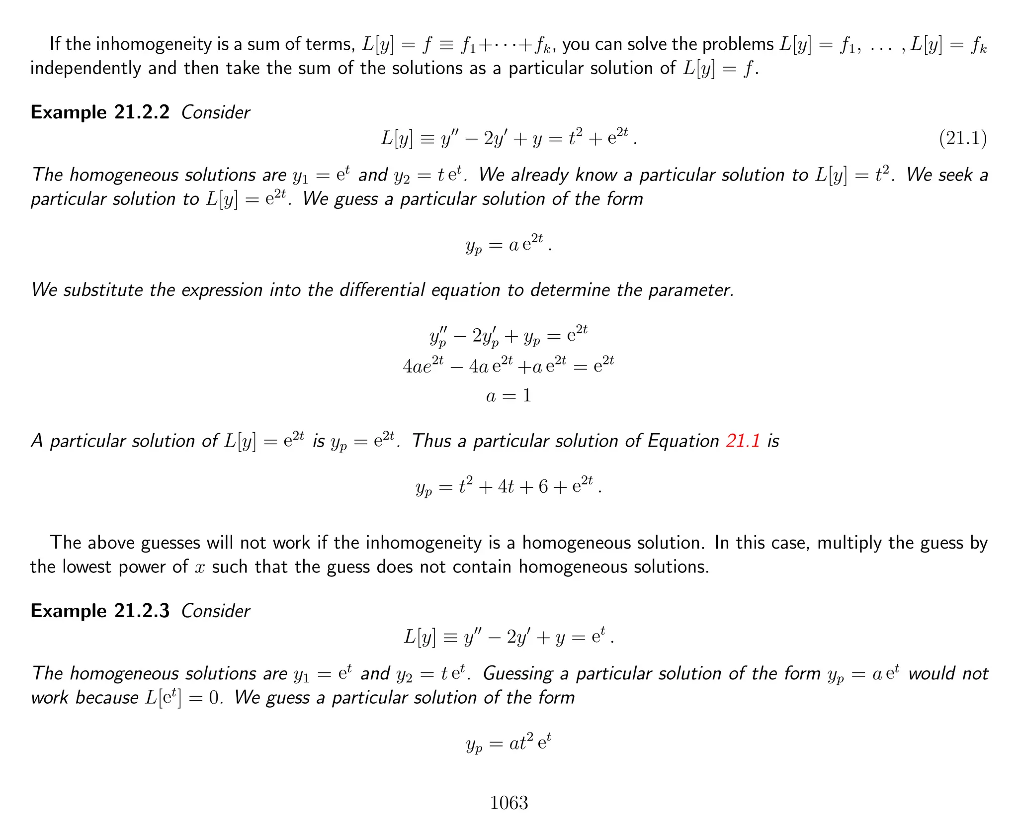 If the inhomogeneity is a sum of terms, L[y] = f ≡ f1+· · ·+fk, you can solve the problems L[y] = f1, . . . , L[y] = fk
independently and then take the sum of the solutions as a particular solution of L[y] = f.
Example 21.2.2 Consider
L[y] ≡ y − 2y + y = t2
+ e2t
. (21.1)
The homogeneous solutions are y1 = et
and y2 = t et
. We already know a particular solution to L[y] = t2
. We seek a
particular solution to L[y] = e2t
. We guess a particular solution of the form
yp = a e2t
.
We substitute the expression into the diﬀerential equation to determine the parameter.
yp − 2yp + yp = e2t
4ae2t
− 4a e2t
+a e2t
= e2t
a = 1
A particular solution of L[y] = e2t
is yp = e2t
. Thus a particular solution of Equation 21.1 is
yp = t2
+ 4t + 6 + e2t
.
The above guesses will not work if the inhomogeneity is a homogeneous solution. In this case, multiply the guess by
the lowest power of x such that the guess does not contain homogeneous solutions.
Example 21.2.3 Consider
L[y] ≡ y − 2y + y = et
.
The homogeneous solutions are y1 = et
and y2 = t et
. Guessing a particular solution of the form yp = a et
would not
work because L[et
] = 0. We guess a particular solution of the form
yp = at2
et
1063
 