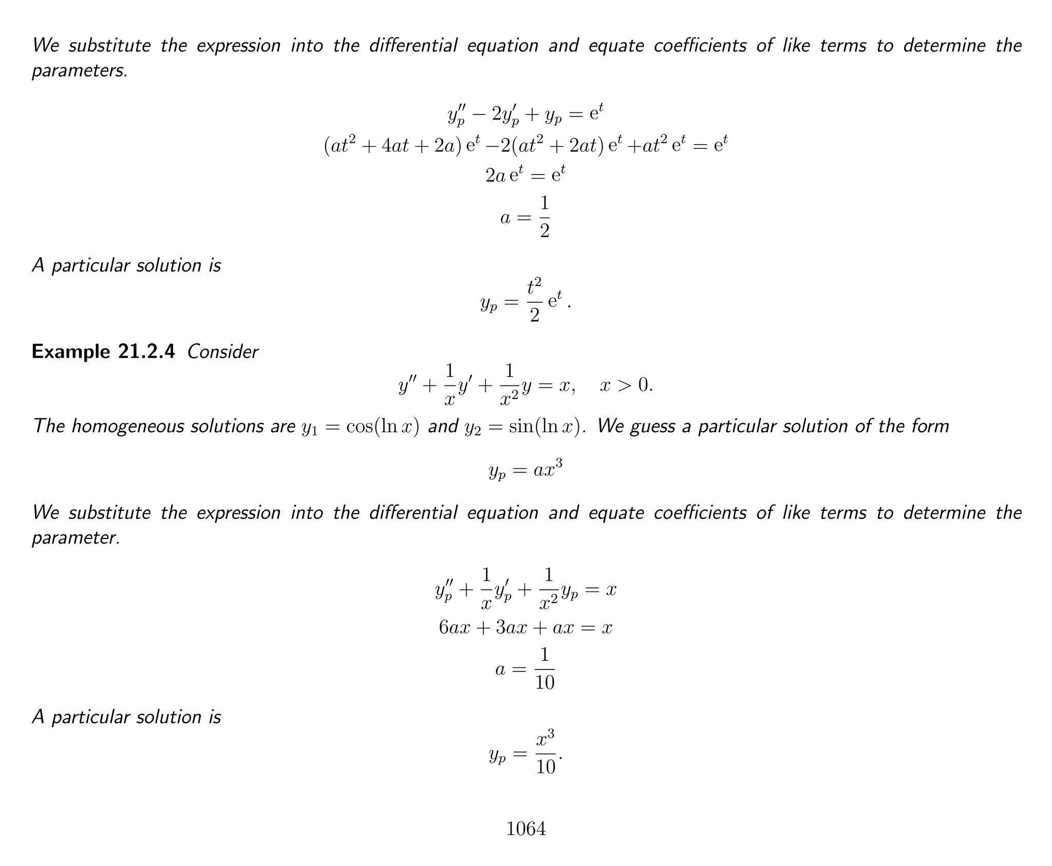 We substitute the expression into the diﬀerential equation and equate coeﬃcients of like terms to determine the
parameters.
yp − 2yp + yp = et
(at2
+ 4at + 2a) et
−2(at2
+ 2at) et
+at2
et
= et
2a et
= et
a =
1
2
A particular solution is
yp =
t2
2
et
.
Example 21.2.4 Consider
y +
1
x
y +
1
x2
y = x, x > 0.
The homogeneous solutions are y1 = cos(ln x) and y2 = sin(ln x). We guess a particular solution of the form
yp = ax3
We substitute the expression into the diﬀerential equation and equate coeﬃcients of like terms to determine the
parameter.
yp +
1
x
yp +
1
x2
yp = x
6ax + 3ax + ax = x
a =
1
10
A particular solution is
yp =
x3
10
.
1064
 