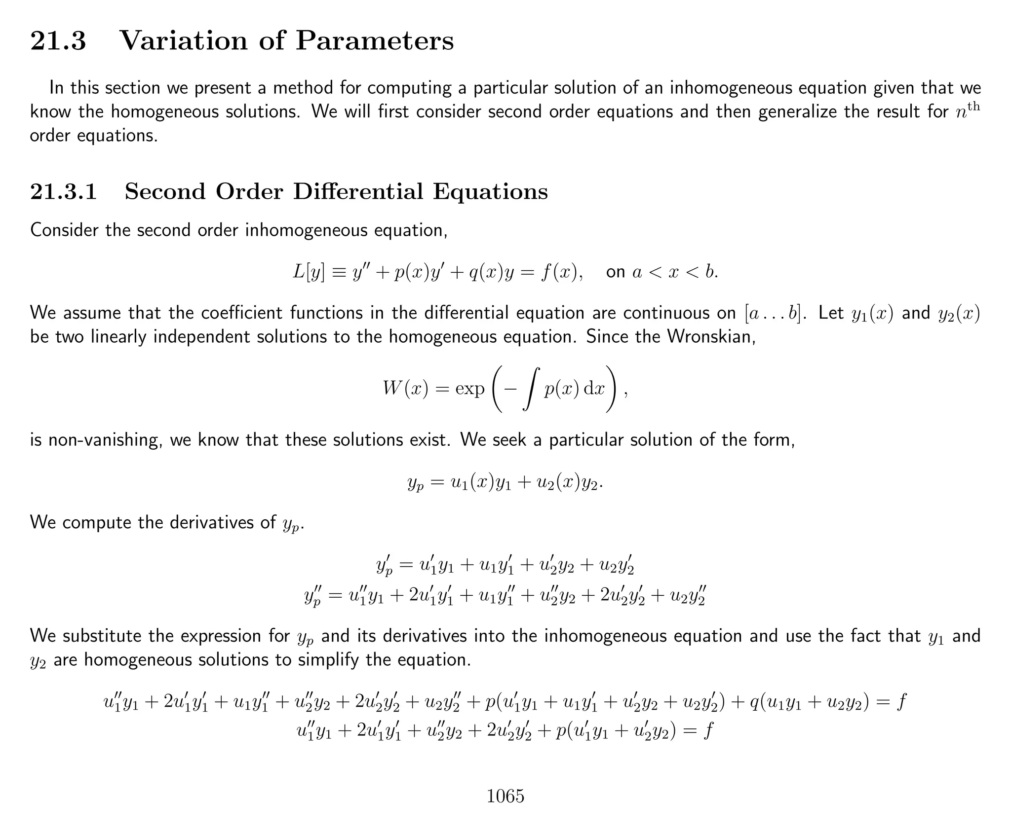21.3 Variation of Parameters
In this section we present a method for computing a particular solution of an inhomogeneous equation given that we
know the homogeneous solutions. We will ﬁrst consider second order equations and then generalize the result for nth
order equations.
21.3.1 Second Order Diﬀerential Equations
Consider the second order inhomogeneous equation,
L[y] ≡ y + p(x)y + q(x)y = f(x), on a < x < b.
We assume that the coeﬃcient functions in the diﬀerential equation are continuous on [a . . . b]. Let y1(x) and y2(x)
be two linearly independent solutions to the homogeneous equation. Since the Wronskian,
W(x) = exp − p(x) dx ,
is non-vanishing, we know that these solutions exist. We seek a particular solution of the form,
yp = u1(x)y1 + u2(x)y2.
We compute the derivatives of yp.
yp = u1y1 + u1y1 + u2y2 + u2y2
yp = u1y1 + 2u1y1 + u1y1 + u2y2 + 2u2y2 + u2y2
We substitute the expression for yp and its derivatives into the inhomogeneous equation and use the fact that y1 and
y2 are homogeneous solutions to simplify the equation.
u1y1 + 2u1y1 + u1y1 + u2y2 + 2u2y2 + u2y2 + p(u1y1 + u1y1 + u2y2 + u2y2) + q(u1y1 + u2y2) = f
u1y1 + 2u1y1 + u2y2 + 2u2y2 + p(u1y1 + u2y2) = f
1065
 
