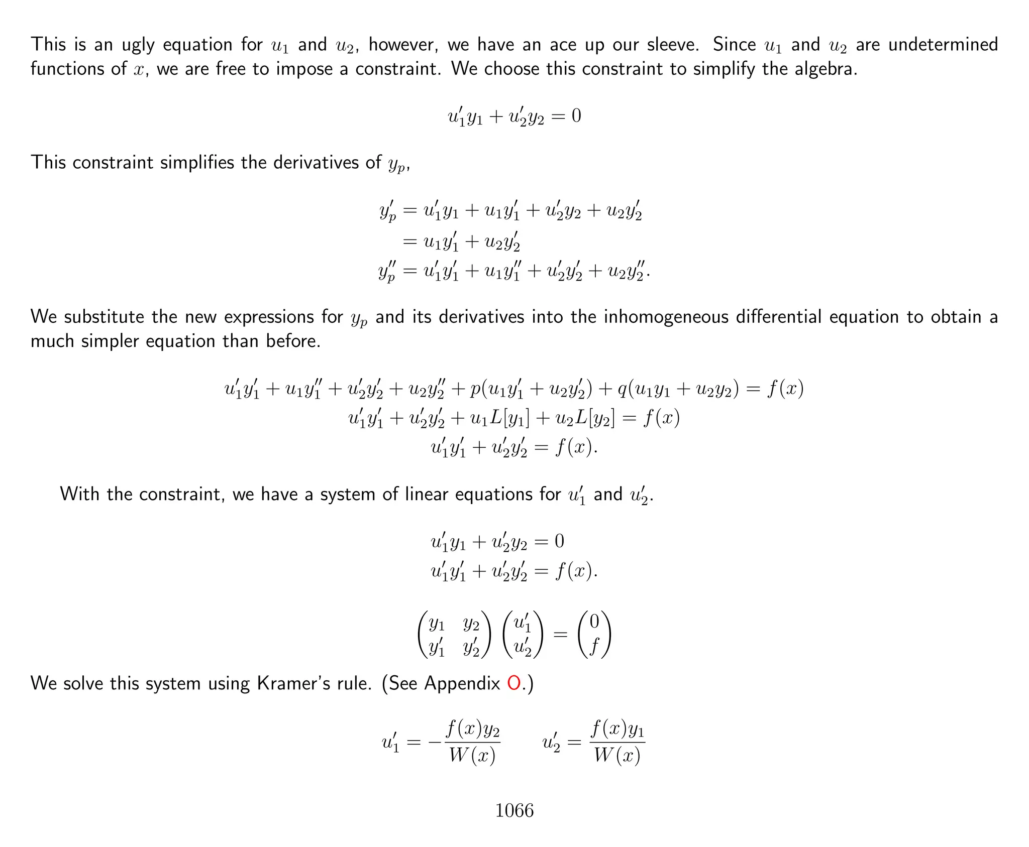 This is an ugly equation for u1 and u2, however, we have an ace up our sleeve. Since u1 and u2 are undetermined
functions of x, we are free to impose a constraint. We choose this constraint to simplify the algebra.
u1y1 + u2y2 = 0
This constraint simpliﬁes the derivatives of yp,
yp = u1y1 + u1y1 + u2y2 + u2y2
= u1y1 + u2y2
yp = u1y1 + u1y1 + u2y2 + u2y2 .
We substitute the new expressions for yp and its derivatives into the inhomogeneous diﬀerential equation to obtain a
much simpler equation than before.
u1y1 + u1y1 + u2y2 + u2y2 + p(u1y1 + u2y2) + q(u1y1 + u2y2) = f(x)
u1y1 + u2y2 + u1L[y1] + u2L[y2] = f(x)
u1y1 + u2y2 = f(x).
With the constraint, we have a system of linear equations for u1 and u2.
u1y1 + u2y2 = 0
u1y1 + u2y2 = f(x).
y1 y2
y1 y2
u1
u2
=
0
f
We solve this system using Kramer’s rule. (See Appendix O.)
u1 = −
f(x)y2
W(x)
u2 =
f(x)y1
W(x)
1066
 
