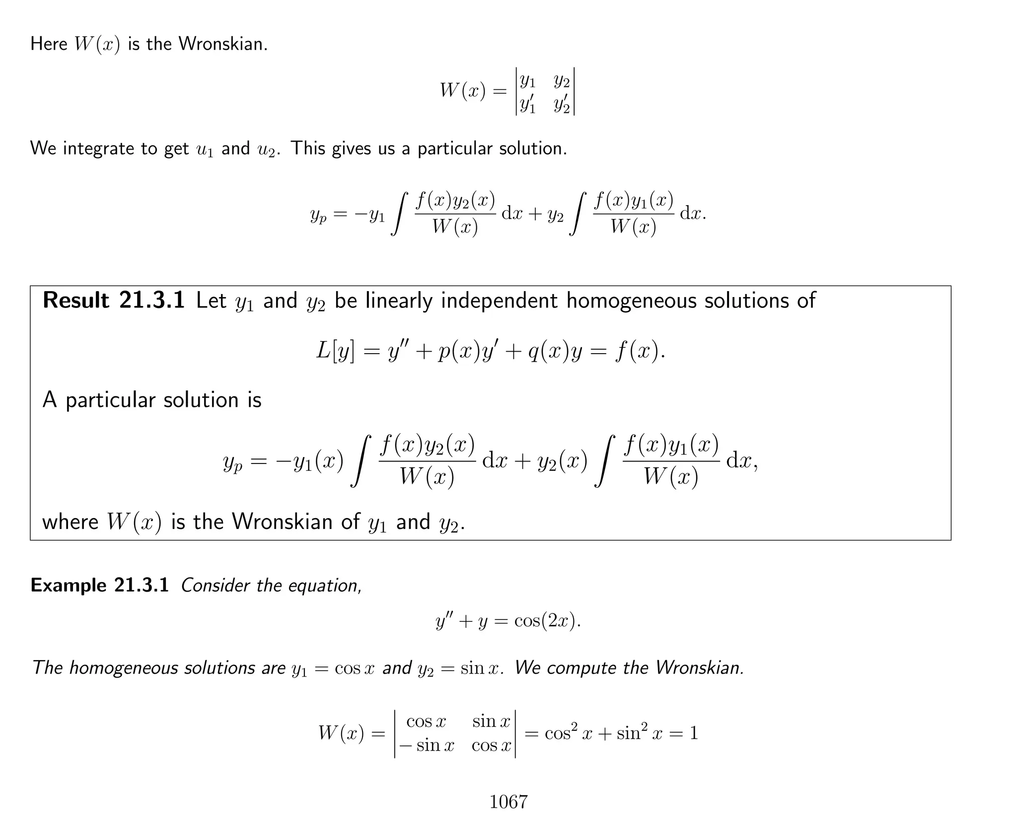 Here W(x) is the Wronskian.
W(x) =
y1 y2
y1 y2
We integrate to get u1 and u2. This gives us a particular solution.
yp = −y1
f(x)y2(x)
W(x)
dx + y2
f(x)y1(x)
W(x)
dx.
Result 21.3.1 Let y1 and y2 be linearly independent homogeneous solutions of
L[y] = y + p(x)y + q(x)y = f(x).
A particular solution is
yp = −y1(x)
f(x)y2(x)
W(x)
dx + y2(x)
f(x)y1(x)
W(x)
dx,
where W(x) is the Wronskian of y1 and y2.
Example 21.3.1 Consider the equation,
y + y = cos(2x).
The homogeneous solutions are y1 = cos x and y2 = sin x. We compute the Wronskian.
W(x) =
cos x sin x
− sin x cos x
= cos2
x + sin2
x = 1
1067
 
