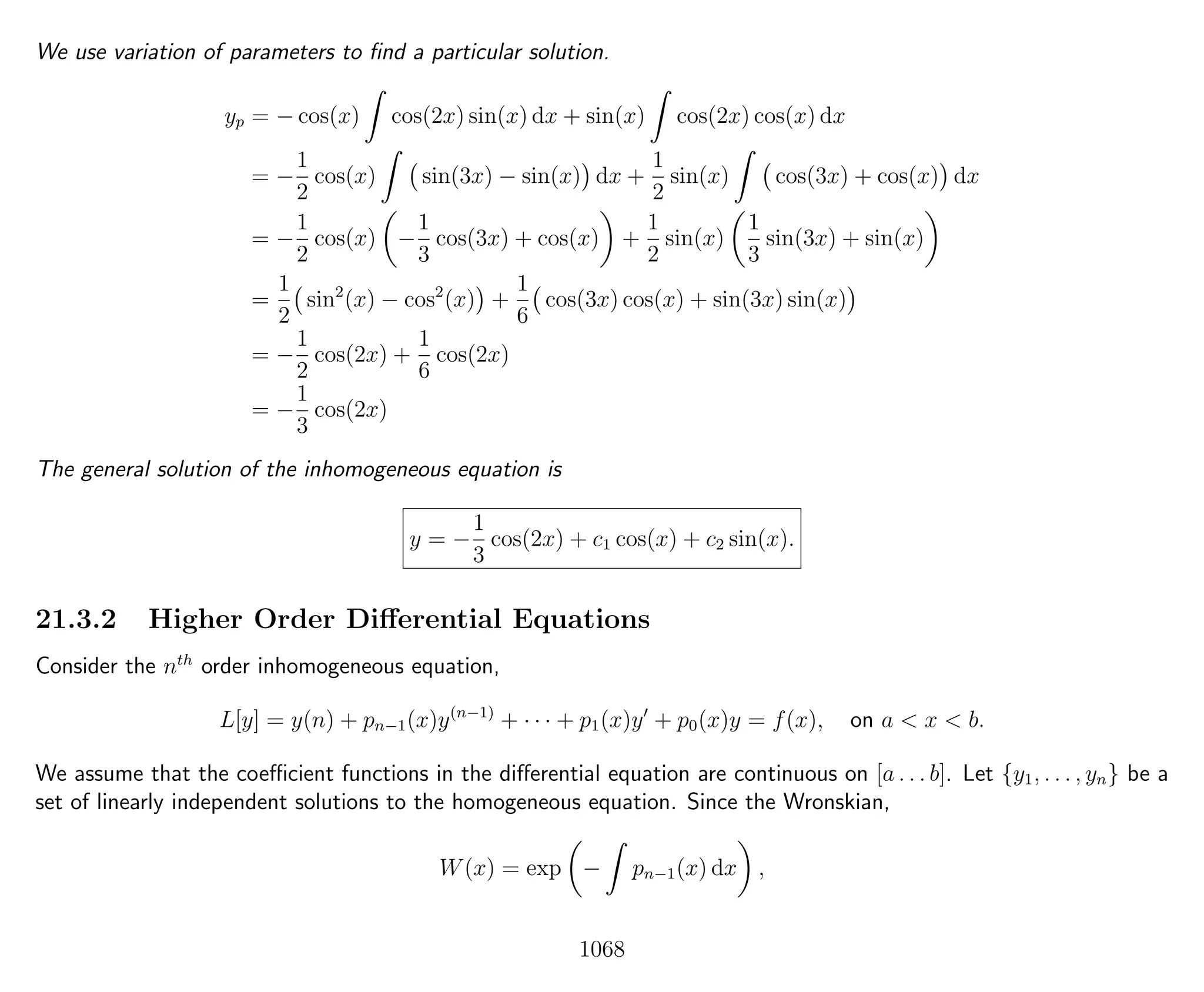 We use variation of parameters to ﬁnd a particular solution.
yp = − cos(x) cos(2x) sin(x) dx + sin(x) cos(2x) cos(x) dx
= −
1
2
cos(x) sin(3x) − sin(x) dx +
1
2
sin(x) cos(3x) + cos(x) dx
= −
1
2
cos(x) −
1
3
cos(3x) + cos(x) +
1
2
sin(x)
1
3
sin(3x) + sin(x)
=
1
2
sin2
(x) − cos2
(x) +
1
6
cos(3x) cos(x) + sin(3x) sin(x)
= −
1
2
cos(2x) +
1
6
cos(2x)
= −
1
3
cos(2x)
The general solution of the inhomogeneous equation is
y = −
1
3
cos(2x) + c1 cos(x) + c2 sin(x).
21.3.2 Higher Order Diﬀerential Equations
Consider the nth
order inhomogeneous equation,
L[y] = y(n) + pn−1(x)y(n−1)
+ · · · + p1(x)y + p0(x)y = f(x), on a < x < b.
We assume that the coeﬃcient functions in the diﬀerential equation are continuous on [a . . . b]. Let {y1, . . . , yn} be a
set of linearly independent solutions to the homogeneous equation. Since the Wronskian,
W(x) = exp − pn−1(x) dx ,
1068
 
