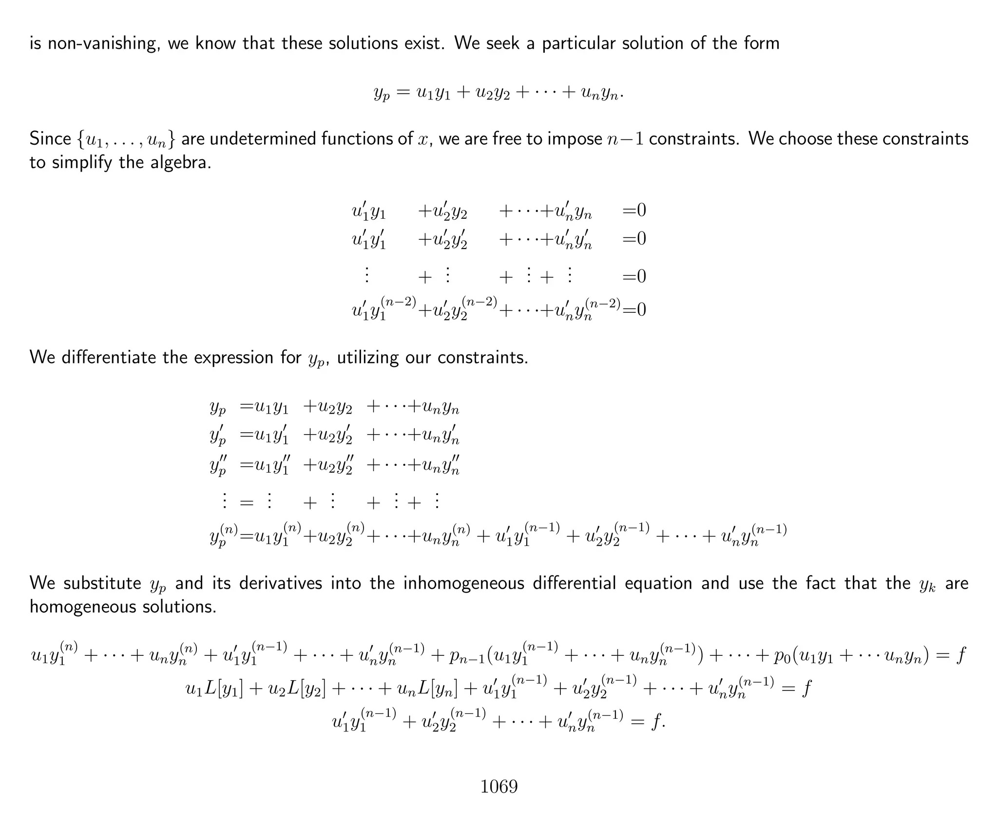is non-vanishing, we know that these solutions exist. We seek a particular solution of the form
yp = u1y1 + u2y2 + · · · + unyn.
Since {u1, . . . , un} are undetermined functions of x, we are free to impose n−1 constraints. We choose these constraints
to simplify the algebra.
u1y1 +u2y2 + · · ·+unyn =0
u1y1 +u2y2 + · · ·+unyn =0
... +
... +
... +
... =0
u1y
(n−2)
1 +u2y
(n−2)
2 + · · ·+uny(n−2)
n =0
We diﬀerentiate the expression for yp, utilizing our constraints.
yp =u1y1 +u2y2 + · · ·+unyn
yp =u1y1 +u2y2 + · · ·+unyn
yp =u1y1 +u2y2 + · · ·+unyn
... =
... +
... +
... +
...
y(n)
p =u1y
(n)
1 +u2y
(n)
2 + · · ·+uny(n)
n + u1y
(n−1)
1 + u2y
(n−1)
2 + · · · + uny(n−1)
n
We substitute yp and its derivatives into the inhomogeneous diﬀerential equation and use the fact that the yk are
homogeneous solutions.
u1y
(n)
1 + · · · + uny(n)
n + u1y
(n−1)
1 + · · · + uny(n−1)
n + pn−1(u1y
(n−1)
1 + · · · + uny(n−1)
n ) + · · · + p0(u1y1 + · · · unyn) = f
u1L[y1] + u2L[y2] + · · · + unL[yn] + u1y
(n−1)
1 + u2y
(n−1)
2 + · · · + uny(n−1)
n = f
u1y
(n−1)
1 + u2y
(n−1)
2 + · · · + uny(n−1)
n = f.
1069
 
