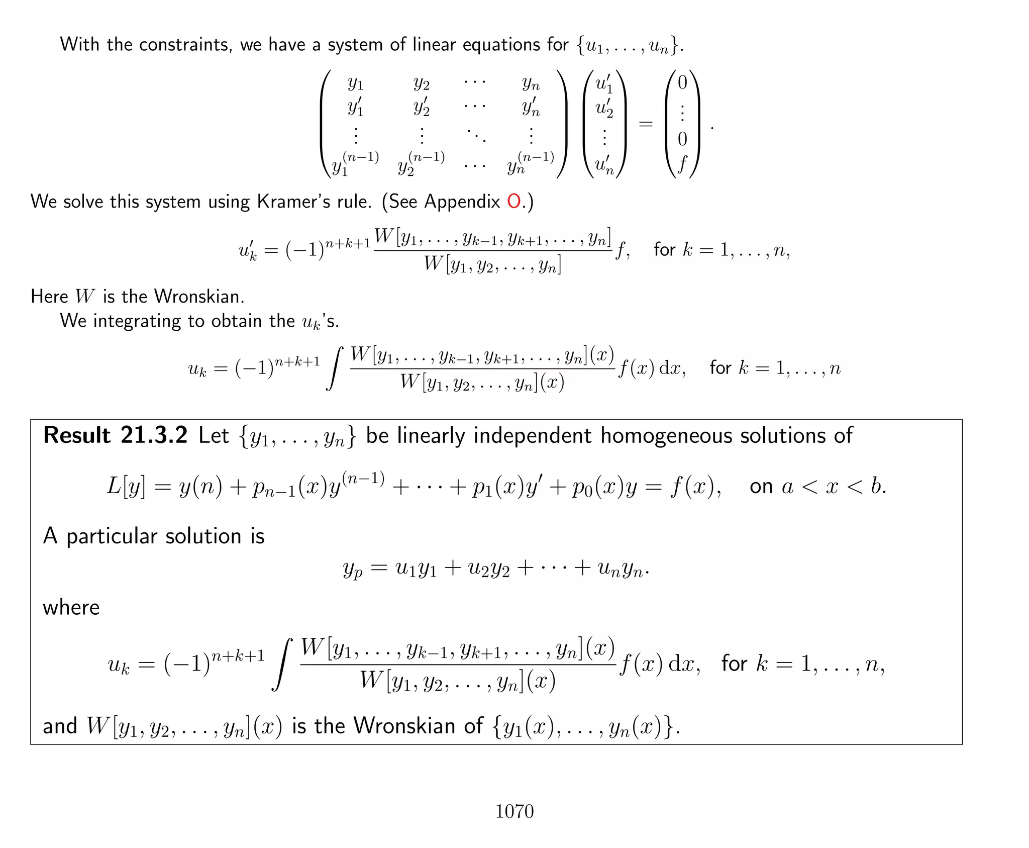 With the constraints, we have a system of linear equations for {u1, . . . , un}.





y1 y2 · · · yn
y1 y2 · · · yn
...
...
...
...
y
(n−1)
1 y
(n−1)
2 · · · y
(n−1)
n










u1
u2
...
un





=





0
...
0
f





.
We solve this system using Kramer’s rule. (See Appendix O.)
uk = (−1)n+k+1 W[y1, . . . , yk−1, yk+1, . . . , yn]
W[y1, y2, . . . , yn]
f, for k = 1, . . . , n,
Here W is the Wronskian.
We integrating to obtain the uk’s.
uk = (−1)n+k+1 W[y1, . . . , yk−1, yk+1, . . . , yn](x)
W[y1, y2, . . . , yn](x)
f(x) dx, for k = 1, . . . , n
Result 21.3.2 Let {y1, . . . , yn} be linearly independent homogeneous solutions of
L[y] = y(n) + pn−1(x)y(n−1)
+ · · · + p1(x)y + p0(x)y = f(x), on a < x < b.
A particular solution is
yp = u1y1 + u2y2 + · · · + unyn.
where
uk = (−1)n+k+1 W[y1, . . . , yk−1, yk+1, . . . , yn](x)
W[y1, y2, . . . , yn](x)
f(x) dx, for k = 1, . . . , n,
and W[y1, y2, . . . , yn](x) is the Wronskian of {y1(x), . . . , yn(x)}.
1070
 