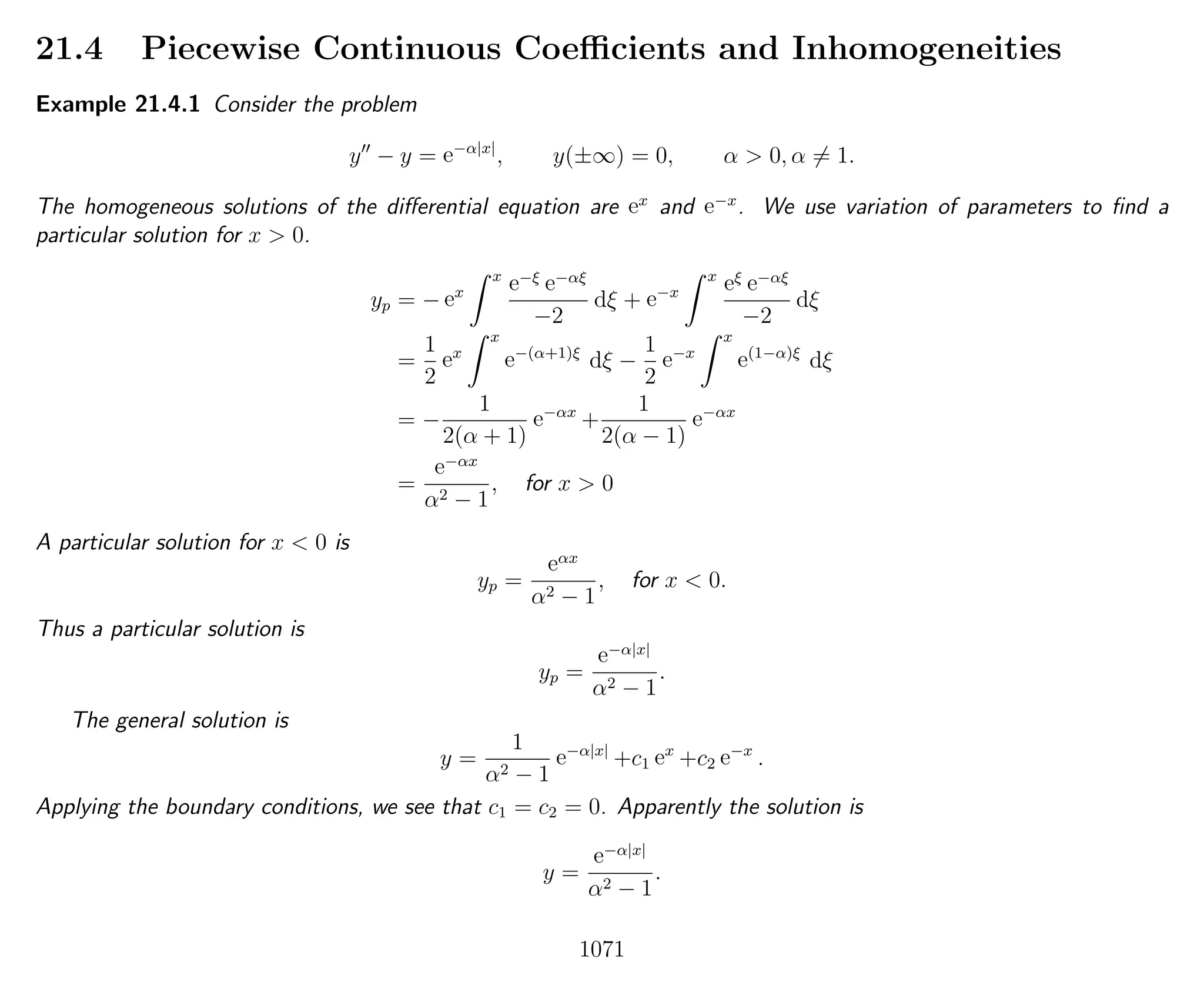21.4 Piecewise Continuous Coeﬃcients and Inhomogeneities
Example 21.4.1 Consider the problem
y − y = e−α|x|
, y(±∞) = 0, α > 0, α = 1.
The homogeneous solutions of the diﬀerential equation are ex
and e−x
. We use variation of parameters to ﬁnd a
particular solution for x > 0.
yp = − ex
x
e−ξ e−αξ
−2
dξ + e−x
x
eξ e−αξ
−2
dξ
=
1
2
ex
x
e−(α+1)ξ
dξ −
1
2
e−x
x
e(1−α)ξ
dξ
= −
1
2(α + 1)
e−αx
+
1
2(α − 1)
e−αx
=
e−αx
α2 − 1
, for x > 0
A particular solution for x < 0 is
yp =
eαx
α2 − 1
, for x < 0.
Thus a particular solution is
yp =
e−α|x|
α2 − 1
.
The general solution is
y =
1
α2 − 1
e−α|x|
+c1 ex
+c2 e−x
.
Applying the boundary conditions, we see that c1 = c2 = 0. Apparently the solution is
y =
e−α|x|
α2 − 1
.
1071
 