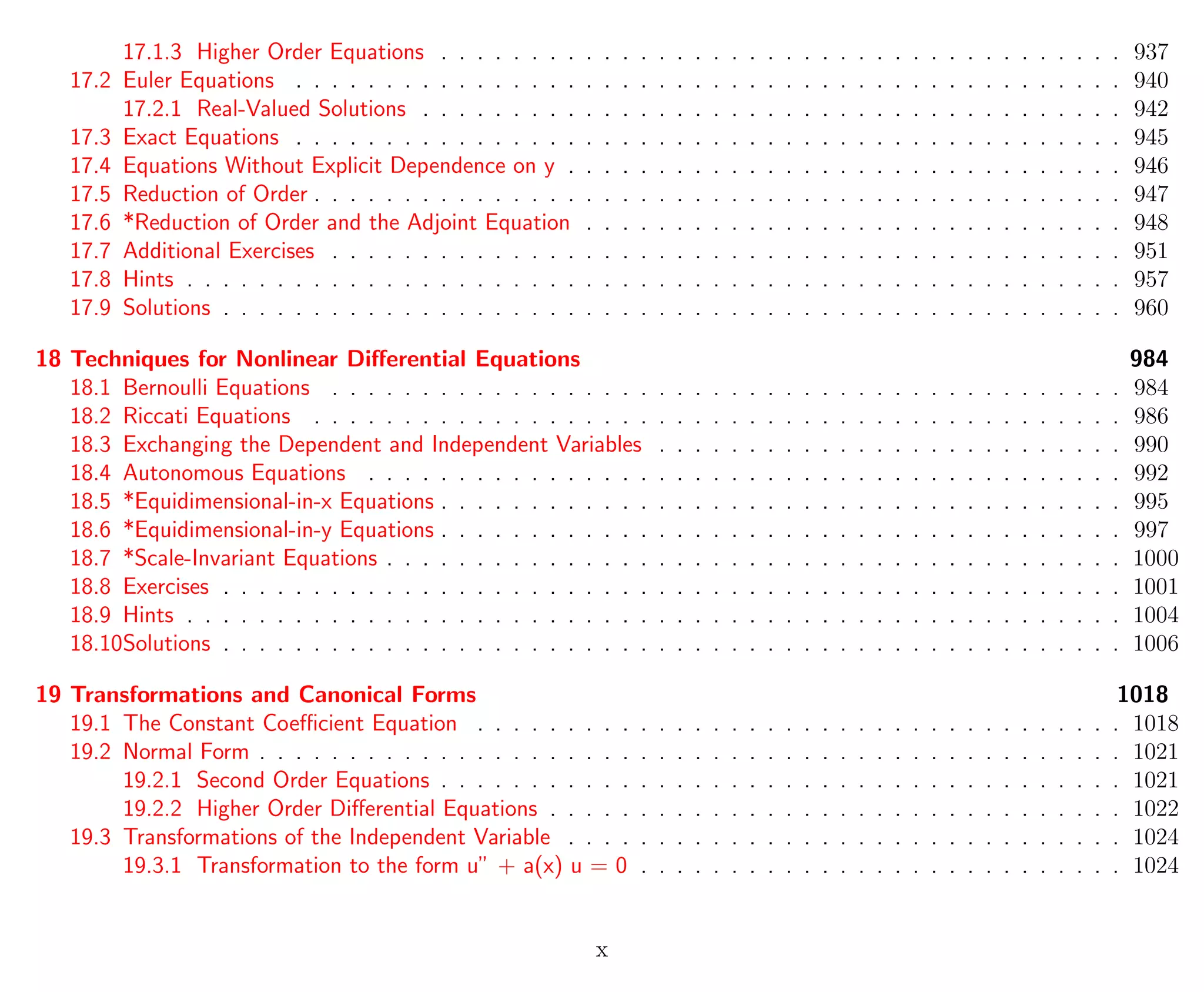 17.1.3 Higher Order Equations . . . . . . . . . . . . . . . . . . . . . . . . . . . . . . . . . . . . . . 937
17.2 Euler Equations . . . . . . . . . . . . . . . . . . . . . . . . . . . . . . . . . . . . . . . . . . . . . . 940
17.2.1 Real-Valued Solutions . . . . . . . . . . . . . . . . . . . . . . . . . . . . . . . . . . . . . . . 942
17.3 Exact Equations . . . . . . . . . . . . . . . . . . . . . . . . . . . . . . . . . . . . . . . . . . . . . . 945
17.4 Equations Without Explicit Dependence on y . . . . . . . . . . . . . . . . . . . . . . . . . . . . . . . 946
17.5 Reduction of Order . . . . . . . . . . . . . . . . . . . . . . . . . . . . . . . . . . . . . . . . . . . . . 947
17.6 *Reduction of Order and the Adjoint Equation . . . . . . . . . . . . . . . . . . . . . . . . . . . . . . 948
17.7 Additional Exercises . . . . . . . . . . . . . . . . . . . . . . . . . . . . . . . . . . . . . . . . . . . . 951
17.8 Hints . . . . . . . . . . . . . . . . . . . . . . . . . . . . . . . . . . . . . . . . . . . . . . . . . . . . 957
17.9 Solutions . . . . . . . . . . . . . . . . . . . . . . . . . . . . . . . . . . . . . . . . . . . . . . . . . . 960
18 Techniques for Nonlinear Diﬀerential Equations 984
18.1 Bernoulli Equations . . . . . . . . . . . . . . . . . . . . . . . . . . . . . . . . . . . . . . . . . . . . 984
18.2 Riccati Equations . . . . . . . . . . . . . . . . . . . . . . . . . . . . . . . . . . . . . . . . . . . . . 986
18.3 Exchanging the Dependent and Independent Variables . . . . . . . . . . . . . . . . . . . . . . . . . . 990
18.4 Autonomous Equations . . . . . . . . . . . . . . . . . . . . . . . . . . . . . . . . . . . . . . . . . . 992
18.5 *Equidimensional-in-x Equations . . . . . . . . . . . . . . . . . . . . . . . . . . . . . . . . . . . . . . 995
18.6 *Equidimensional-in-y Equations . . . . . . . . . . . . . . . . . . . . . . . . . . . . . . . . . . . . . . 997
18.7 *Scale-Invariant Equations . . . . . . . . . . . . . . . . . . . . . . . . . . . . . . . . . . . . . . . . . 1000
18.8 Exercises . . . . . . . . . . . . . . . . . . . . . . . . . . . . . . . . . . . . . . . . . . . . . . . . . . 1001
18.9 Hints . . . . . . . . . . . . . . . . . . . . . . . . . . . . . . . . . . . . . . . . . . . . . . . . . . . . 1004
18.10Solutions . . . . . . . . . . . . . . . . . . . . . . . . . . . . . . . . . . . . . . . . . . . . . . . . . . 1006
19 Transformations and Canonical Forms 1018
19.1 The Constant Coeﬃcient Equation . . . . . . . . . . . . . . . . . . . . . . . . . . . . . . . . . . . . 1018
19.2 Normal Form . . . . . . . . . . . . . . . . . . . . . . . . . . . . . . . . . . . . . . . . . . . . . . . . 1021
19.2.1 Second Order Equations . . . . . . . . . . . . . . . . . . . . . . . . . . . . . . . . . . . . . . 1021
19.2.2 Higher Order Diﬀerential Equations . . . . . . . . . . . . . . . . . . . . . . . . . . . . . . . . 1022
19.3 Transformations of the Independent Variable . . . . . . . . . . . . . . . . . . . . . . . . . . . . . . . 1024
19.3.1 Transformation to the form u” + a(x) u = 0 . . . . . . . . . . . . . . . . . . . . . . . . . . . 1024
x
 