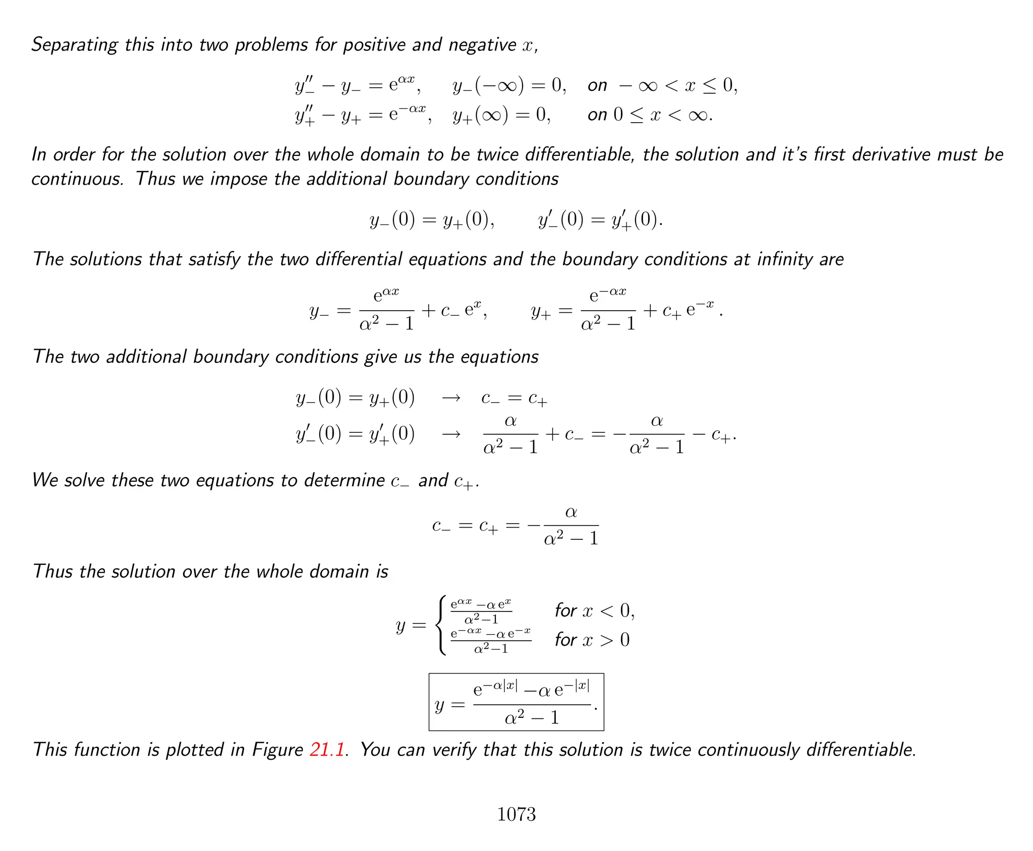 Separating this into two problems for positive and negative x,
y− − y− = eαx
, y−(−∞) = 0, on − ∞ < x ≤ 0,
y+ − y+ = e−αx
, y+(∞) = 0, on 0 ≤ x < ∞.
In order for the solution over the whole domain to be twice diﬀerentiable, the solution and it’s ﬁrst derivative must be
continuous. Thus we impose the additional boundary conditions
y−(0) = y+(0), y−(0) = y+(0).
The solutions that satisfy the two diﬀerential equations and the boundary conditions at inﬁnity are
y− =
eαx
α2 − 1
+ c− ex
, y+ =
e−αx
α2 − 1
+ c+ e−x
.
The two additional boundary conditions give us the equations
y−(0) = y+(0) → c− = c+
y−(0) = y+(0) →
α
α2 − 1
+ c− = −
α
α2 − 1
− c+.
We solve these two equations to determine c− and c+.
c− = c+ = −
α
α2 − 1
Thus the solution over the whole domain is
y =
eαx −α ex
α2−1
for x < 0,
e−αx −α e−x
α2−1
for x > 0
y =
e−α|x|
−α e−|x|
α2 − 1
.
This function is plotted in Figure 21.1. You can verify that this solution is twice continuously diﬀerentiable.
1073
 