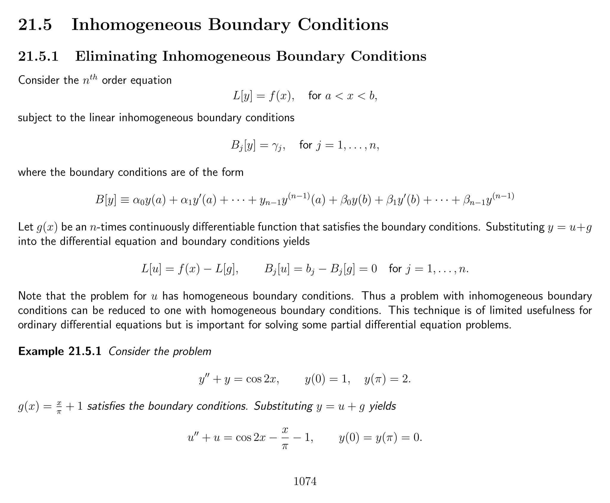 21.5 Inhomogeneous Boundary Conditions
21.5.1 Eliminating Inhomogeneous Boundary Conditions
Consider the nth
order equation
L[y] = f(x), for a < x < b,
subject to the linear inhomogeneous boundary conditions
Bj[y] = γj, for j = 1, . . . , n,
where the boundary conditions are of the form
B[y] ≡ α0y(a) + α1y (a) + · · · + yn−1y(n−1)
(a) + β0y(b) + β1y (b) + · · · + βn−1y(n−1)
Let g(x) be an n-times continuously diﬀerentiable function that satisﬁes the boundary conditions. Substituting y = u+g
into the diﬀerential equation and boundary conditions yields
L[u] = f(x) − L[g], Bj[u] = bj − Bj[g] = 0 for j = 1, . . . , n.
Note that the problem for u has homogeneous boundary conditions. Thus a problem with inhomogeneous boundary
conditions can be reduced to one with homogeneous boundary conditions. This technique is of limited usefulness for
ordinary diﬀerential equations but is important for solving some partial diﬀerential equation problems.
Example 21.5.1 Consider the problem
y + y = cos 2x, y(0) = 1, y(π) = 2.
g(x) = x
π
+ 1 satisﬁes the boundary conditions. Substituting y = u + g yields
u + u = cos 2x −
x
π
− 1, y(0) = y(π) = 0.
1074
 