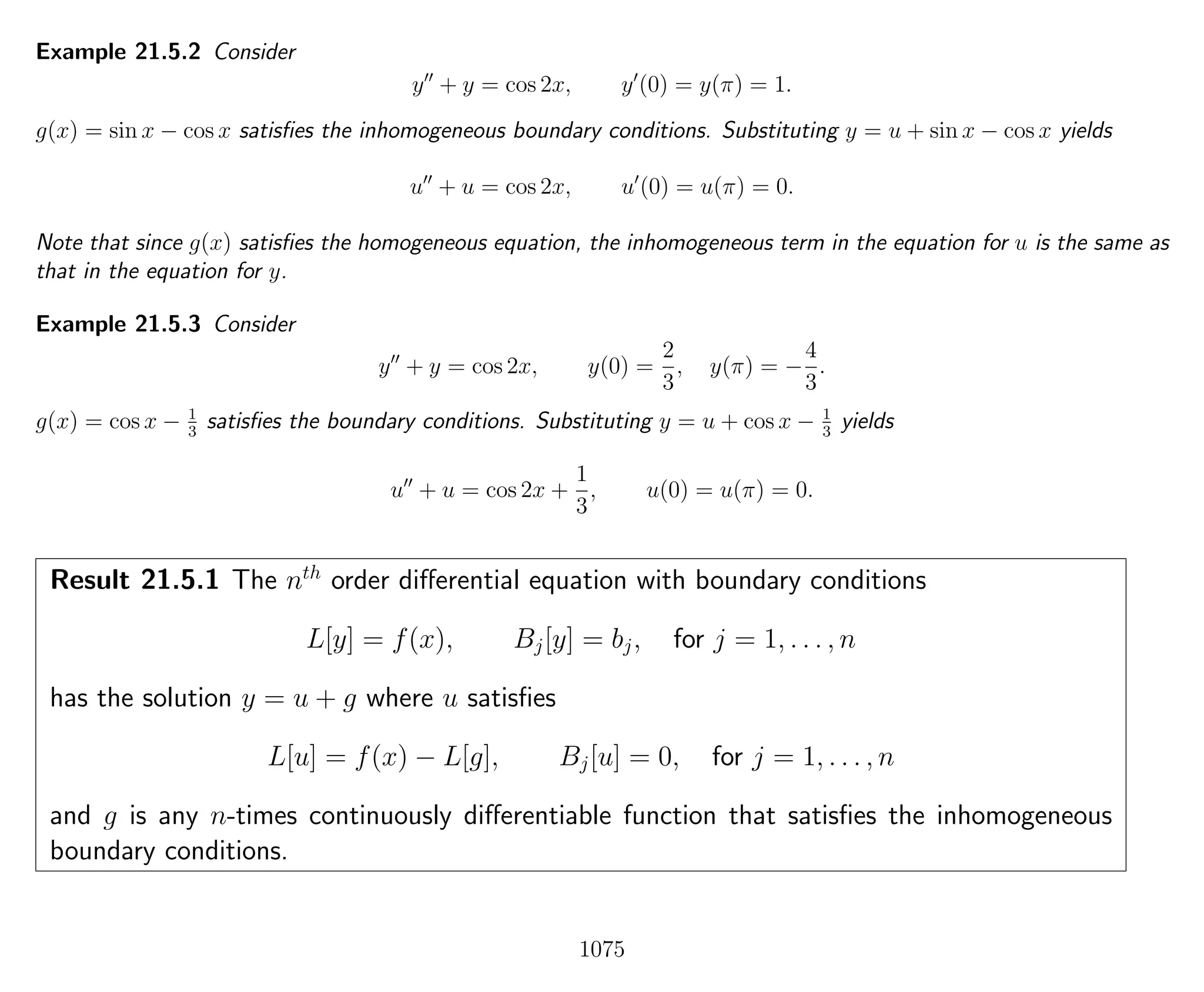 Example 21.5.2 Consider
y + y = cos 2x, y (0) = y(π) = 1.
g(x) = sin x − cos x satisﬁes the inhomogeneous boundary conditions. Substituting y = u + sin x − cos x yields
u + u = cos 2x, u (0) = u(π) = 0.
Note that since g(x) satisﬁes the homogeneous equation, the inhomogeneous term in the equation for u is the same as
that in the equation for y.
Example 21.5.3 Consider
y + y = cos 2x, y(0) =
2
3
, y(π) = −
4
3
.
g(x) = cos x − 1
3
satisﬁes the boundary conditions. Substituting y = u + cos x − 1
3
yields
u + u = cos 2x +
1
3
, u(0) = u(π) = 0.
Result 21.5.1 The nth
order diﬀerential equation with boundary conditions
L[y] = f(x), Bj[y] = bj, for j = 1, . . . , n
has the solution y = u + g where u satisﬁes
L[u] = f(x) − L[g], Bj[u] = 0, for j = 1, . . . , n
and g is any n-times continuously diﬀerentiable function that satisﬁes the inhomogeneous
boundary conditions.
1075
 