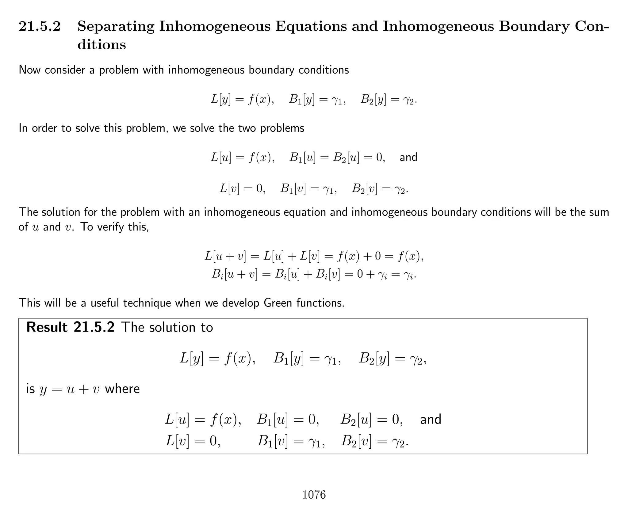 21.5.2 Separating Inhomogeneous Equations and Inhomogeneous Boundary Con-
ditions
Now consider a problem with inhomogeneous boundary conditions
L[y] = f(x), B1[y] = γ1, B2[y] = γ2.
In order to solve this problem, we solve the two problems
L[u] = f(x), B1[u] = B2[u] = 0, and
L[v] = 0, B1[v] = γ1, B2[v] = γ2.
The solution for the problem with an inhomogeneous equation and inhomogeneous boundary conditions will be the sum
of u and v. To verify this,
L[u + v] = L[u] + L[v] = f(x) + 0 = f(x),
Bi[u + v] = Bi[u] + Bi[v] = 0 + γi = γi.
This will be a useful technique when we develop Green functions.
Result 21.5.2 The solution to
L[y] = f(x), B1[y] = γ1, B2[y] = γ2,
is y = u + v where
L[u] = f(x), B1[u] = 0, B2[u] = 0, and
L[v] = 0, B1[v] = γ1, B2[v] = γ2.
1076
 