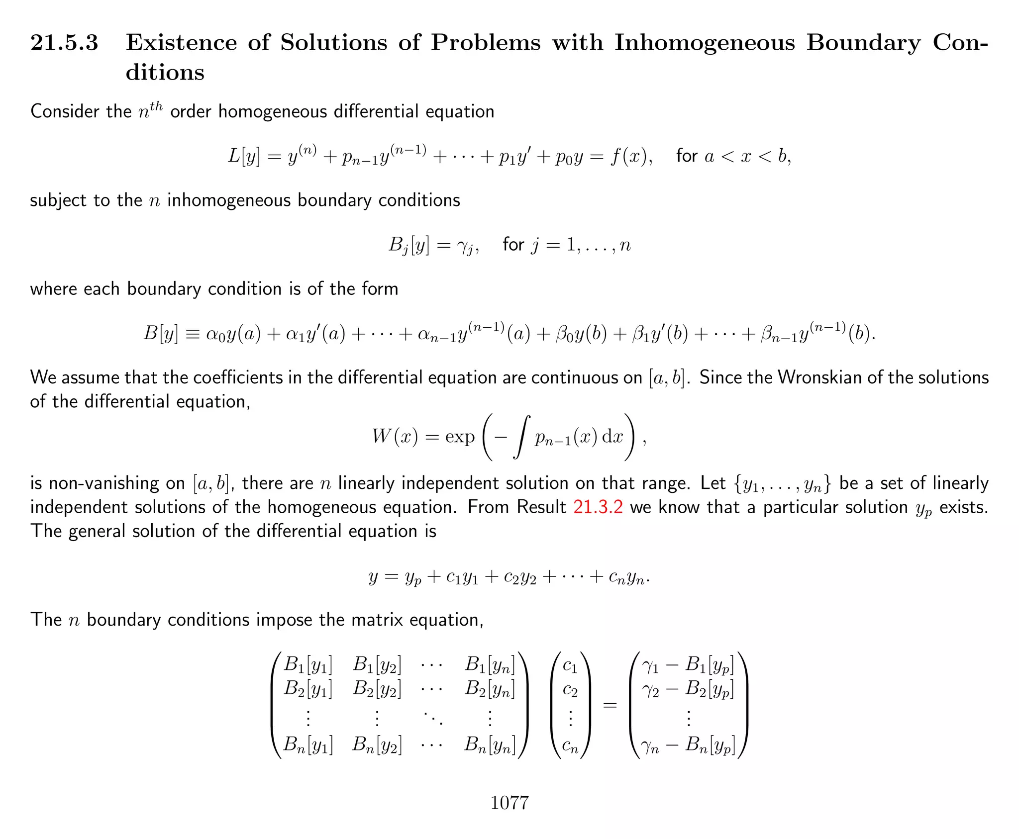 21.5.3 Existence of Solutions of Problems with Inhomogeneous Boundary Con-
ditions
Consider the nth
order homogeneous diﬀerential equation
L[y] = y(n)
+ pn−1y(n−1)
+ · · · + p1y + p0y = f(x), for a < x < b,
subject to the n inhomogeneous boundary conditions
Bj[y] = γj, for j = 1, . . . , n
where each boundary condition is of the form
B[y] ≡ α0y(a) + α1y (a) + · · · + αn−1y(n−1)
(a) + β0y(b) + β1y (b) + · · · + βn−1y(n−1)
(b).
We assume that the coeﬃcients in the diﬀerential equation are continuous on [a, b]. Since the Wronskian of the solutions
of the diﬀerential equation,
W(x) = exp − pn−1(x) dx ,
is non-vanishing on [a, b], there are n linearly independent solution on that range. Let {y1, . . . , yn} be a set of linearly
independent solutions of the homogeneous equation. From Result 21.3.2 we know that a particular solution yp exists.
The general solution of the diﬀerential equation is
y = yp + c1y1 + c2y2 + · · · + cnyn.
The n boundary conditions impose the matrix equation,





B1[y1] B1[y2] · · · B1[yn]
B2[y1] B2[y2] · · · B2[yn]
...
...
...
...
Bn[y1] Bn[y2] · · · Bn[yn]










c1
c2
...
cn





=





γ1 − B1[yp]
γ2 − B2[yp]
...
γn − Bn[yp]





1077
 