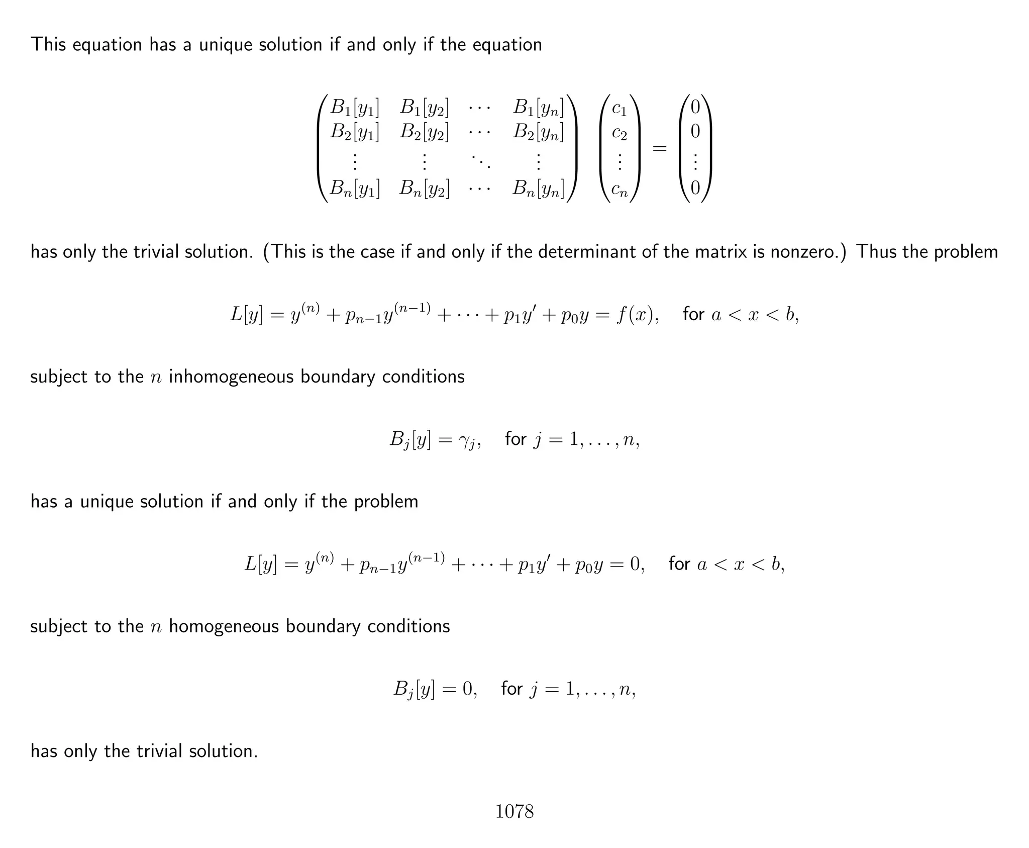 This equation has a unique solution if and only if the equation





B1[y1] B1[y2] · · · B1[yn]
B2[y1] B2[y2] · · · B2[yn]
...
...
...
...
Bn[y1] Bn[y2] · · · Bn[yn]










c1
c2
...
cn





=





0
0
...
0





has only the trivial solution. (This is the case if and only if the determinant of the matrix is nonzero.) Thus the problem
L[y] = y(n)
+ pn−1y(n−1)
+ · · · + p1y + p0y = f(x), for a < x < b,
subject to the n inhomogeneous boundary conditions
Bj[y] = γj, for j = 1, . . . , n,
has a unique solution if and only if the problem
L[y] = y(n)
+ pn−1y(n−1)
+ · · · + p1y + p0y = 0, for a < x < b,
subject to the n homogeneous boundary conditions
Bj[y] = 0, for j = 1, . . . , n,
has only the trivial solution.
1078
 