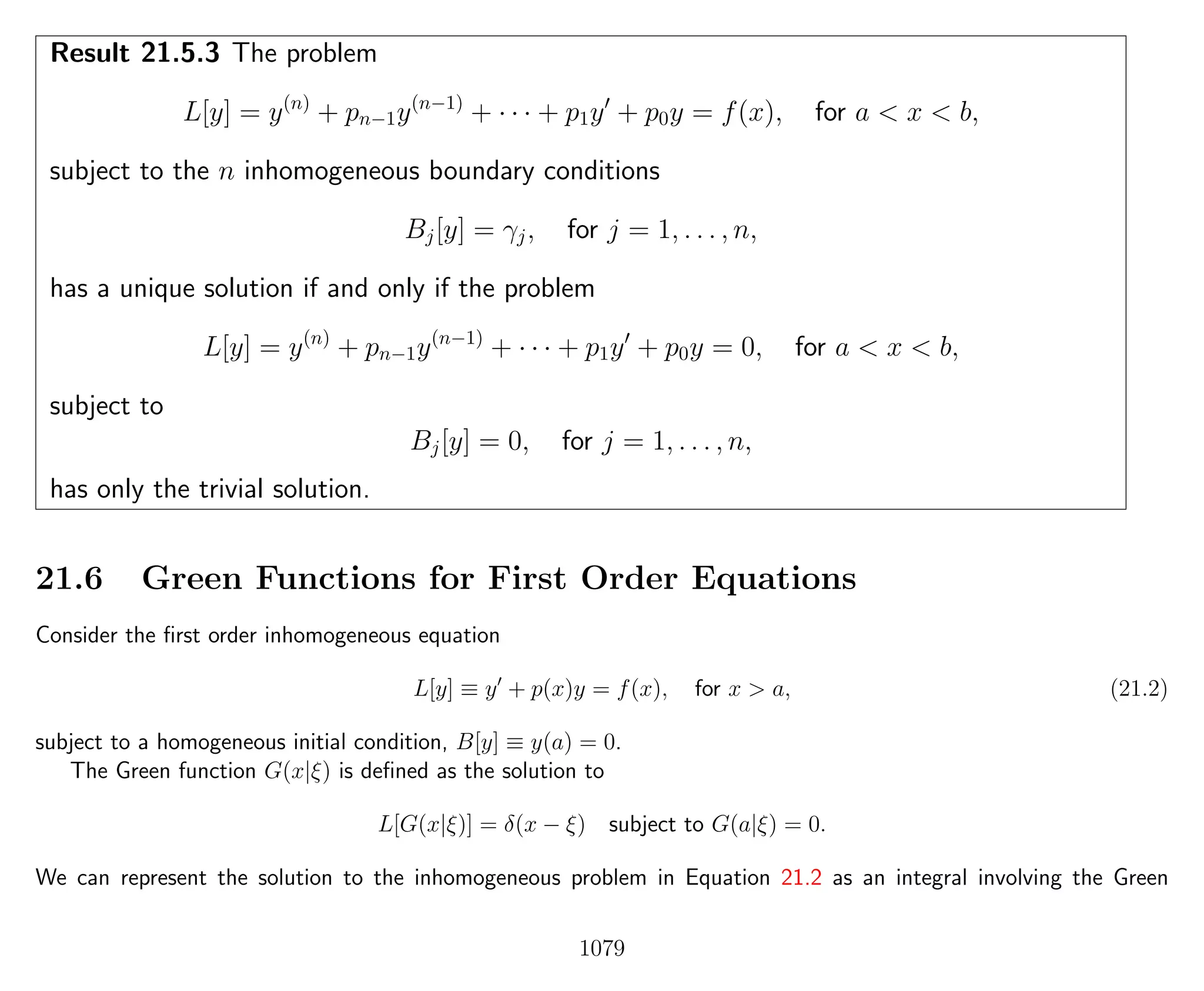 Result 21.5.3 The problem
L[y] = y(n)
+ pn−1y(n−1)
+ · · · + p1y + p0y = f(x), for a < x < b,
subject to the n inhomogeneous boundary conditions
Bj[y] = γj, for j = 1, . . . , n,
has a unique solution if and only if the problem
L[y] = y(n)
+ pn−1y(n−1)
+ · · · + p1y + p0y = 0, for a < x < b,
subject to
Bj[y] = 0, for j = 1, . . . , n,
has only the trivial solution.
21.6 Green Functions for First Order Equations
Consider the ﬁrst order inhomogeneous equation
L[y] ≡ y + p(x)y = f(x), for x > a, (21.2)
subject to a homogeneous initial condition, B[y] ≡ y(a) = 0.
The Green function G(x|ξ) is deﬁned as the solution to
L[G(x|ξ)] = δ(x − ξ) subject to G(a|ξ) = 0.
We can represent the solution to the inhomogeneous problem in Equation 21.2 as an integral involving the Green
1079
 