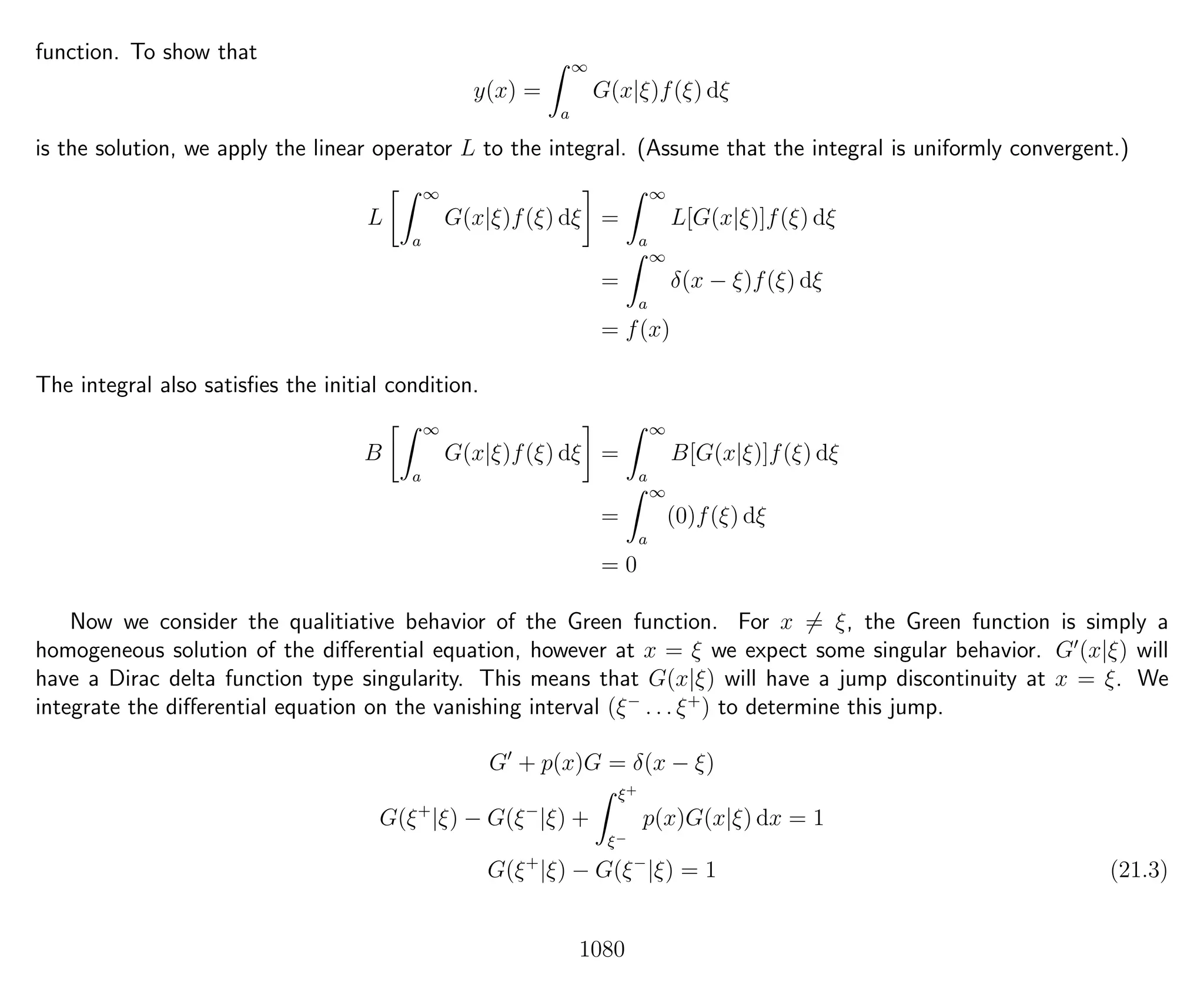 function. To show that
y(x) =
∞
a
G(x|ξ)f(ξ) dξ
is the solution, we apply the linear operator L to the integral. (Assume that the integral is uniformly convergent.)
L
∞
a
G(x|ξ)f(ξ) dξ =
∞
a
L[G(x|ξ)]f(ξ) dξ
=
∞
a
δ(x − ξ)f(ξ) dξ
= f(x)
The integral also satisﬁes the initial condition.
B
∞
a
G(x|ξ)f(ξ) dξ =
∞
a
B[G(x|ξ)]f(ξ) dξ
=
∞
a
(0)f(ξ) dξ
= 0
Now we consider the qualitiative behavior of the Green function. For x = ξ, the Green function is simply a
homogeneous solution of the diﬀerential equation, however at x = ξ we expect some singular behavior. G (x|ξ) will
have a Dirac delta function type singularity. This means that G(x|ξ) will have a jump discontinuity at x = ξ. We
integrate the diﬀerential equation on the vanishing interval (ξ−
. . . ξ+
) to determine this jump.
G + p(x)G = δ(x − ξ)
G(ξ+
|ξ) − G(ξ−
|ξ) +
ξ+
ξ−
p(x)G(x|ξ) dx = 1
G(ξ+
|ξ) − G(ξ−
|ξ) = 1 (21.3)
1080
 