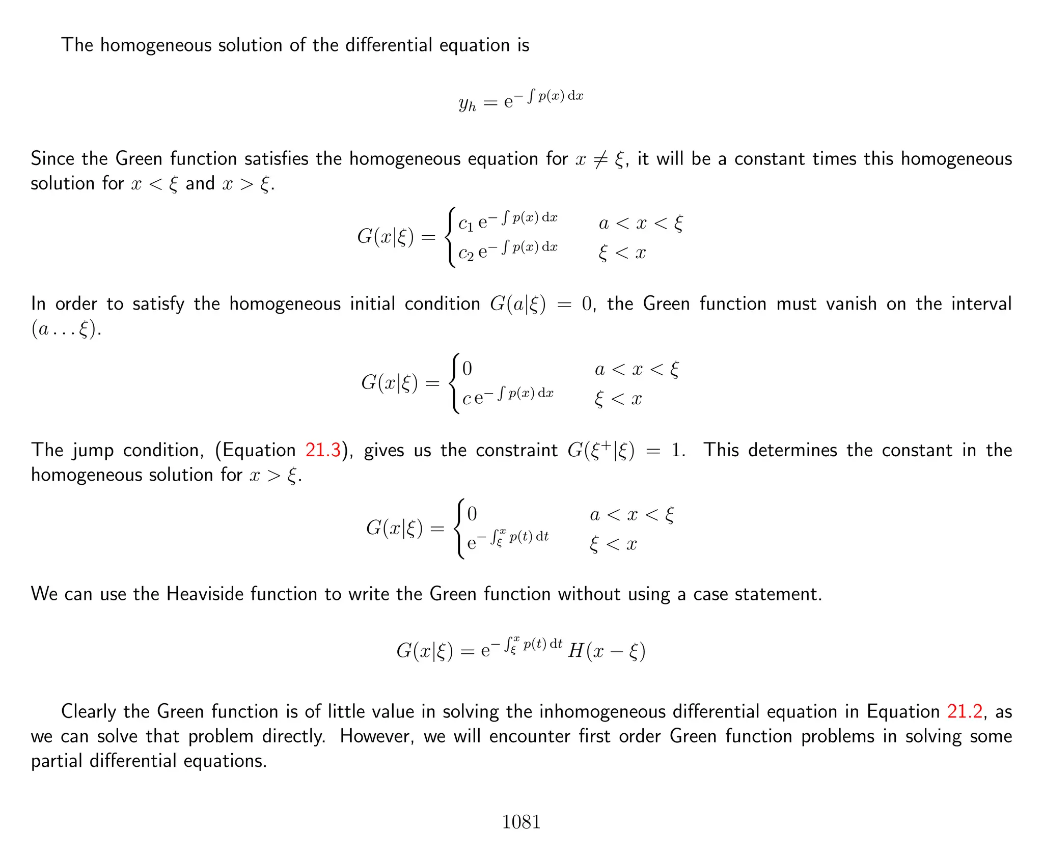 The homogeneous solution of the diﬀerential equation is
yh = e−
R
p(x) dx
Since the Green function satisﬁes the homogeneous equation for x = ξ, it will be a constant times this homogeneous
solution for x < ξ and x > ξ.
G(x|ξ) =
c1 e−
R
p(x) dx
a < x < ξ
c2 e−
R
p(x) dx
ξ < x
In order to satisfy the homogeneous initial condition G(a|ξ) = 0, the Green function must vanish on the interval
(a . . . ξ).
G(x|ξ) =
0 a < x < ξ
c e−
R
p(x) dx
ξ < x
The jump condition, (Equation 21.3), gives us the constraint G(ξ+
|ξ) = 1. This determines the constant in the
homogeneous solution for x > ξ.
G(x|ξ) =
0 a < x < ξ
e−
R x
ξ p(t) dt
ξ < x
We can use the Heaviside function to write the Green function without using a case statement.
G(x|ξ) = e−
R x
ξ p(t) dt
H(x − ξ)
Clearly the Green function is of little value in solving the inhomogeneous diﬀerential equation in Equation 21.2, as
we can solve that problem directly. However, we will encounter ﬁrst order Green function problems in solving some
partial diﬀerential equations.
1081
 