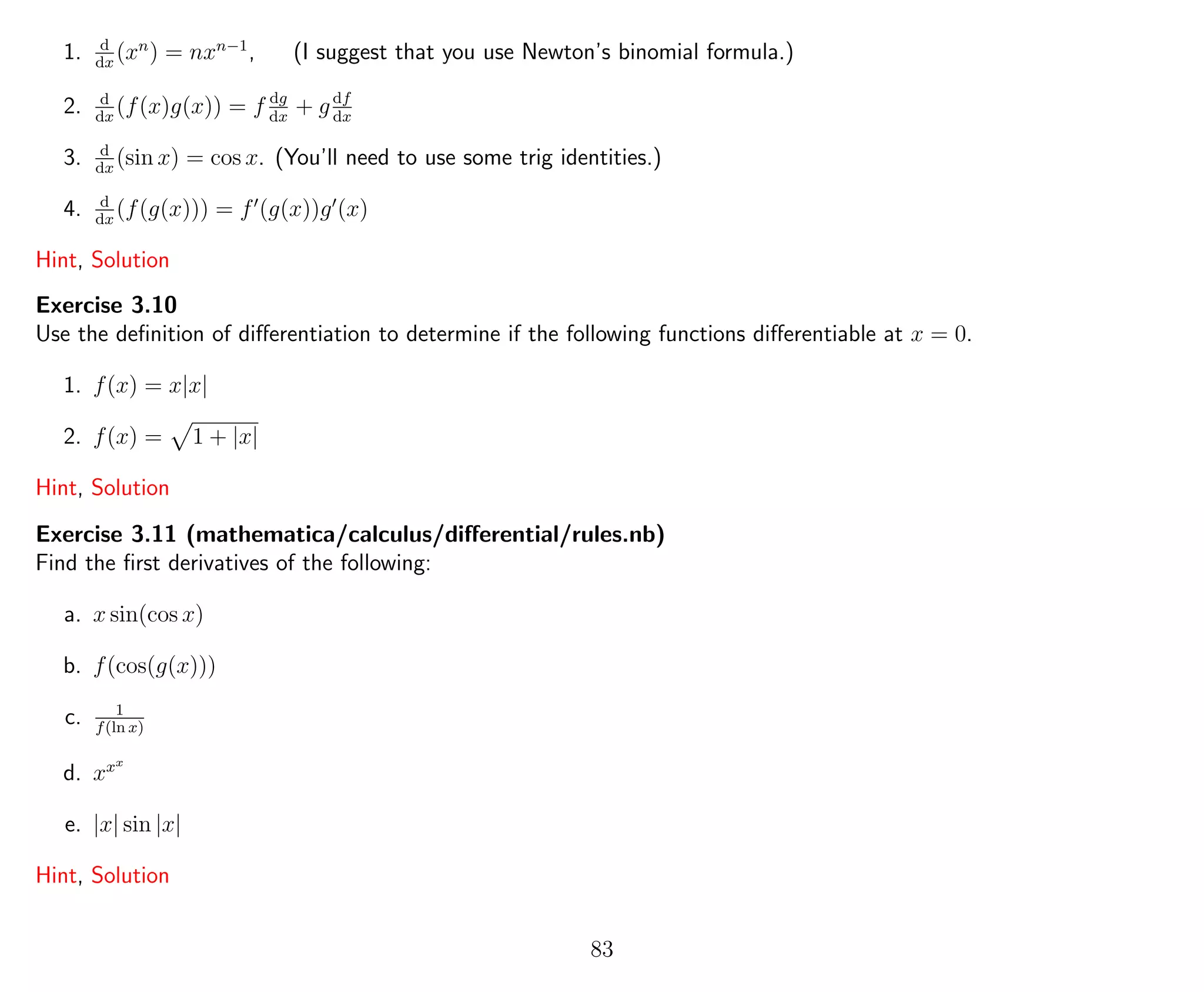1. d
dx
(xn
) = nxn−1
, (I suggest that you use Newton’s binomial formula.)
2. d
dx
(f(x)g(x)) = f dg
dx
+ gdf
dx
3. d
dx
(sin x) = cos x. (You’ll need to use some trig identities.)
4. d
dx
(f(g(x))) = f (g(x))g (x)
Hint, Solution
Exercise 3.10
Use the deﬁnition of diﬀerentiation to determine if the following functions diﬀerentiable at x = 0.
1. f(x) = x|x|
2. f(x) = 1 + |x|
Hint, Solution
Exercise 3.11 (mathematica/calculus/diﬀerential/rules.nb)
Find the ﬁrst derivatives of the following:
a. x sin(cos x)
b. f(cos(g(x)))
c. 1
f(ln x)
d. xxx
e. |x| sin |x|
Hint, Solution
83
 
