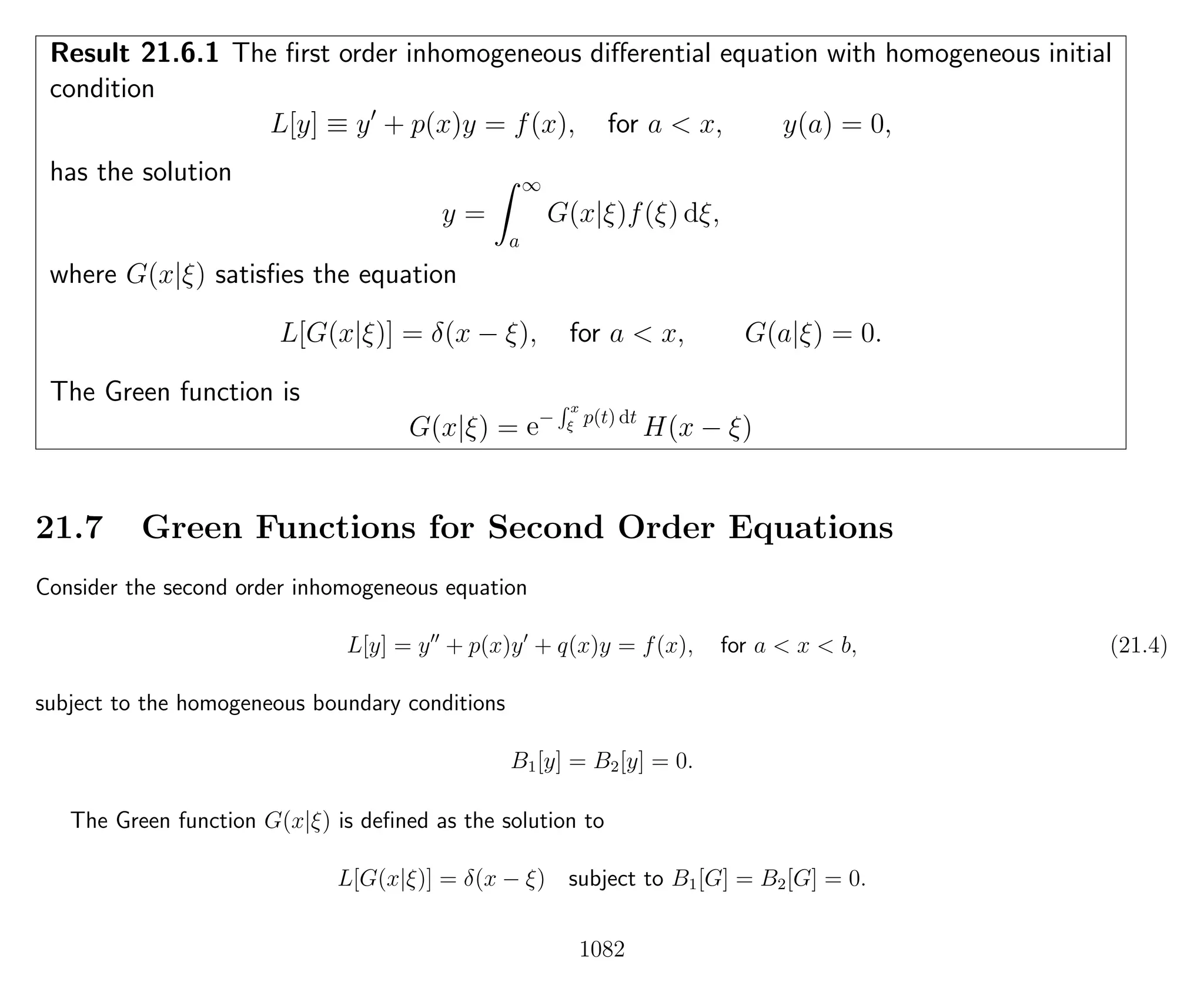 Result 21.6.1 The ﬁrst order inhomogeneous diﬀerential equation with homogeneous initial
condition
L[y] ≡ y + p(x)y = f(x), for a < x, y(a) = 0,
has the solution
y =
∞
a
G(x|ξ)f(ξ) dξ,
where G(x|ξ) satisﬁes the equation
L[G(x|ξ)] = δ(x − ξ), for a < x, G(a|ξ) = 0.
The Green function is
G(x|ξ) = e−
x
ξ
p(t) dt
H(x − ξ)
21.7 Green Functions for Second Order Equations
Consider the second order inhomogeneous equation
L[y] = y + p(x)y + q(x)y = f(x), for a < x < b, (21.4)
subject to the homogeneous boundary conditions
B1[y] = B2[y] = 0.
The Green function G(x|ξ) is deﬁned as the solution to
L[G(x|ξ)] = δ(x − ξ) subject to B1[G] = B2[G] = 0.
1082
 