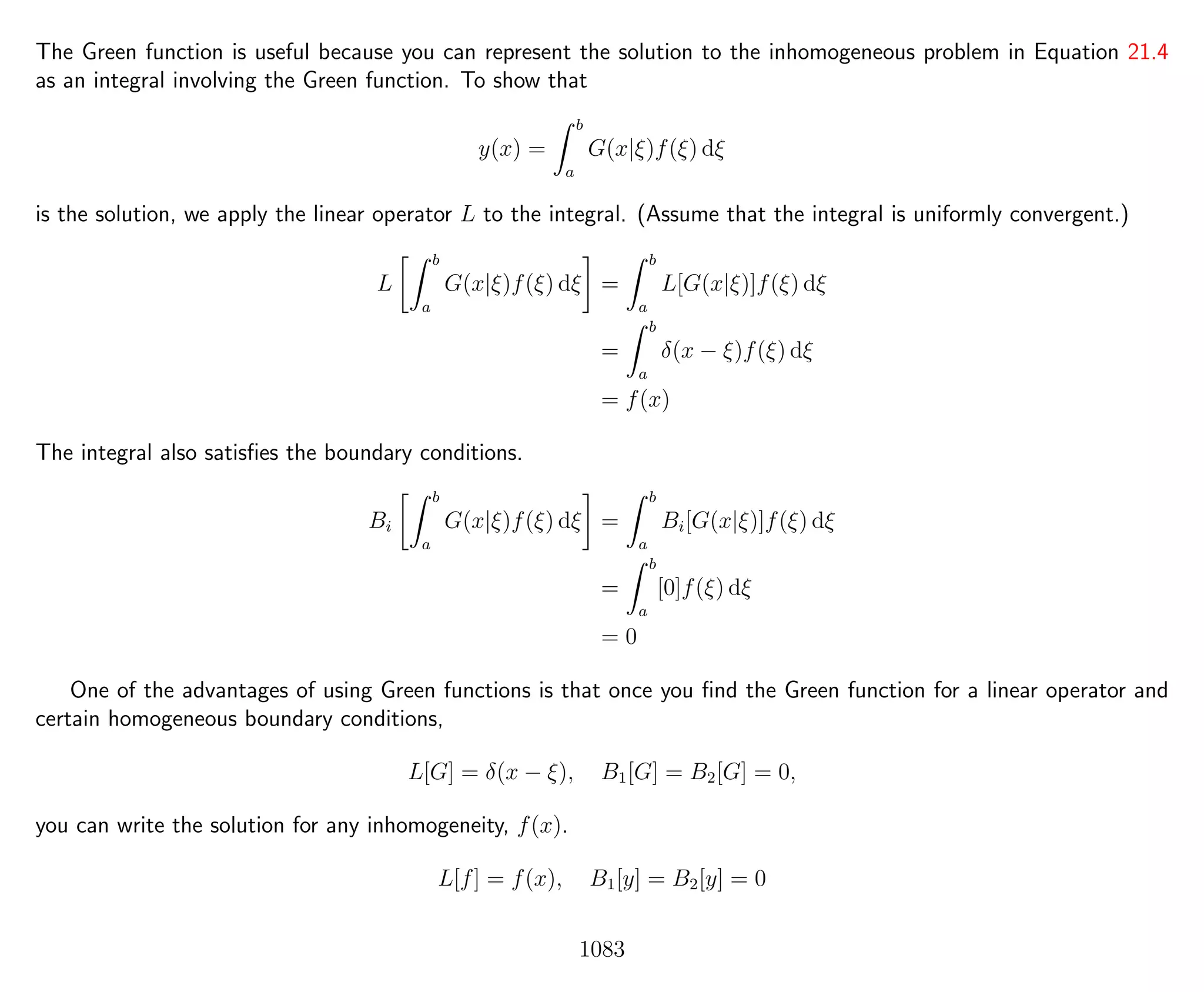 The Green function is useful because you can represent the solution to the inhomogeneous problem in Equation 21.4
as an integral involving the Green function. To show that
y(x) =
b
a
G(x|ξ)f(ξ) dξ
is the solution, we apply the linear operator L to the integral. (Assume that the integral is uniformly convergent.)
L
b
a
G(x|ξ)f(ξ) dξ =
b
a
L[G(x|ξ)]f(ξ) dξ
=
b
a
δ(x − ξ)f(ξ) dξ
= f(x)
The integral also satisﬁes the boundary conditions.
Bi
b
a
G(x|ξ)f(ξ) dξ =
b
a
Bi[G(x|ξ)]f(ξ) dξ
=
b
a
[0]f(ξ) dξ
= 0
One of the advantages of using Green functions is that once you ﬁnd the Green function for a linear operator and
certain homogeneous boundary conditions,
L[G] = δ(x − ξ), B1[G] = B2[G] = 0,
you can write the solution for any inhomogeneity, f(x).
L[f] = f(x), B1[y] = B2[y] = 0
1083
 