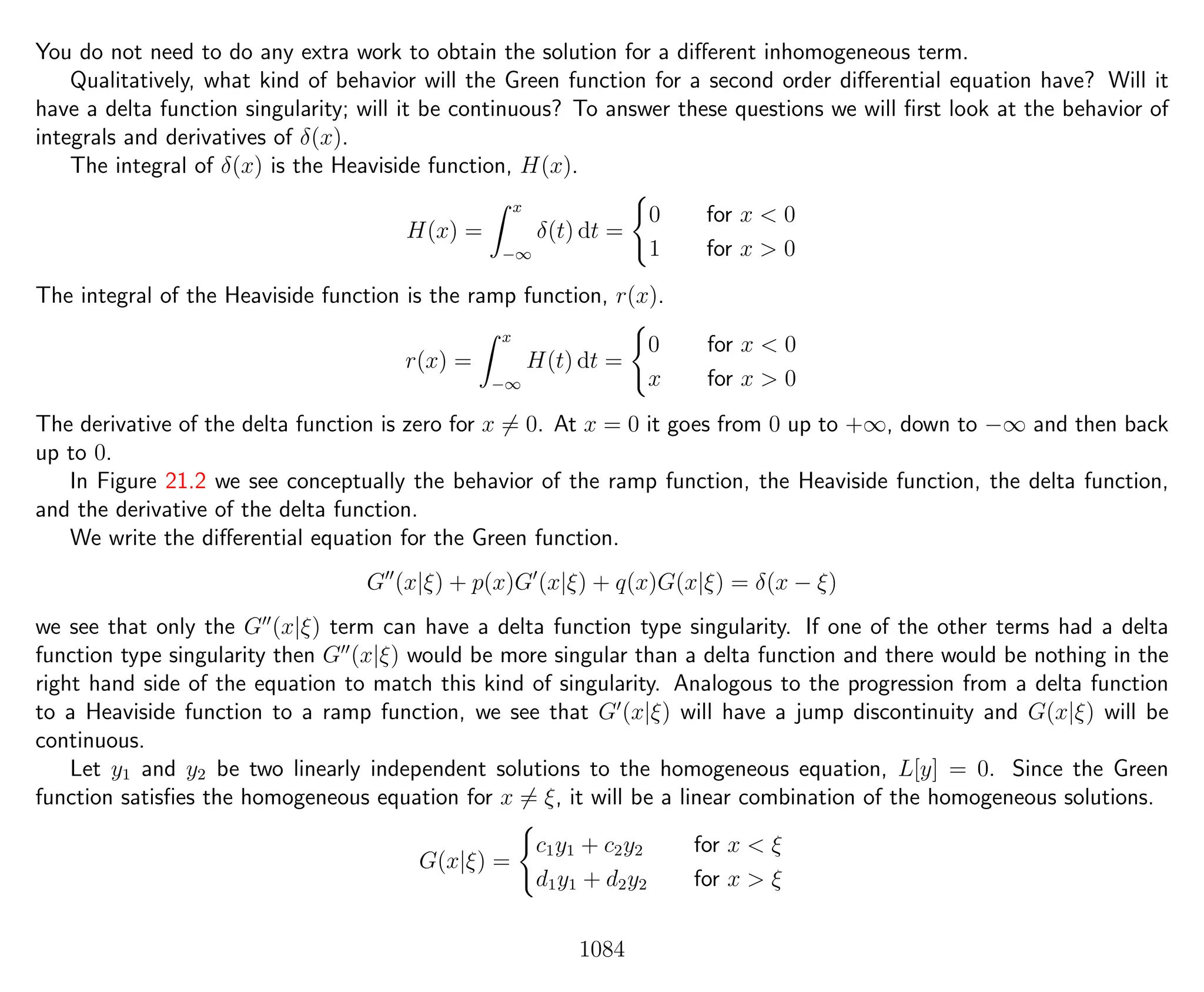 You do not need to do any extra work to obtain the solution for a diﬀerent inhomogeneous term.
Qualitatively, what kind of behavior will the Green function for a second order diﬀerential equation have? Will it
have a delta function singularity; will it be continuous? To answer these questions we will ﬁrst look at the behavior of
integrals and derivatives of δ(x).
The integral of δ(x) is the Heaviside function, H(x).
H(x) =
x
−∞
δ(t) dt =
0 for x < 0
1 for x > 0
The integral of the Heaviside function is the ramp function, r(x).
r(x) =
x
−∞
H(t) dt =
0 for x < 0
x for x > 0
The derivative of the delta function is zero for x = 0. At x = 0 it goes from 0 up to +∞, down to −∞ and then back
up to 0.
In Figure 21.2 we see conceptually the behavior of the ramp function, the Heaviside function, the delta function,
and the derivative of the delta function.
We write the diﬀerential equation for the Green function.
G (x|ξ) + p(x)G (x|ξ) + q(x)G(x|ξ) = δ(x − ξ)
we see that only the G (x|ξ) term can have a delta function type singularity. If one of the other terms had a delta
function type singularity then G (x|ξ) would be more singular than a delta function and there would be nothing in the
right hand side of the equation to match this kind of singularity. Analogous to the progression from a delta function
to a Heaviside function to a ramp function, we see that G (x|ξ) will have a jump discontinuity and G(x|ξ) will be
continuous.
Let y1 and y2 be two linearly independent solutions to the homogeneous equation, L[y] = 0. Since the Green
function satisﬁes the homogeneous equation for x = ξ, it will be a linear combination of the homogeneous solutions.
G(x|ξ) =
c1y1 + c2y2 for x < ξ
d1y1 + d2y2 for x > ξ
1084
 