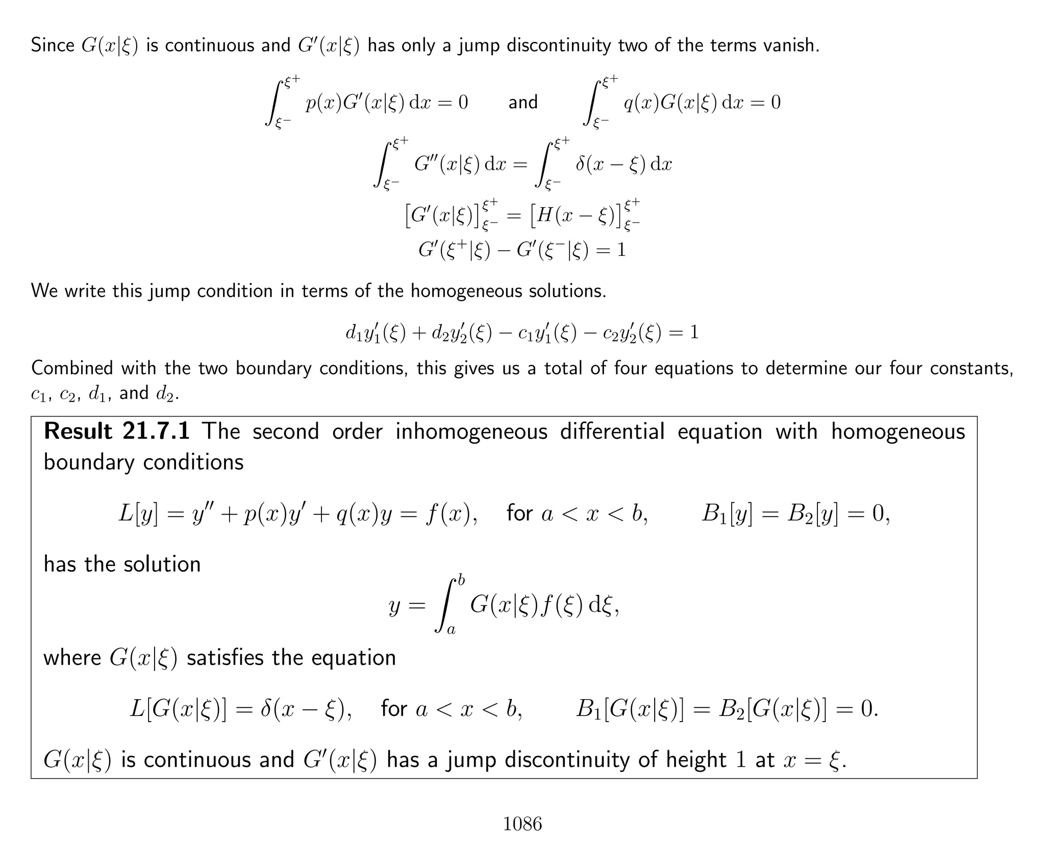 Since G(x|ξ) is continuous and G (x|ξ) has only a jump discontinuity two of the terms vanish.
ξ+
ξ−
p(x)G (x|ξ) dx = 0 and
ξ+
ξ−
q(x)G(x|ξ) dx = 0
ξ+
ξ−
G (x|ξ) dx =
ξ+
ξ−
δ(x − ξ) dx
G (x|ξ)
ξ+
ξ− = H(x − ξ)
ξ+
ξ−
G (ξ+
|ξ) − G (ξ−
|ξ) = 1
We write this jump condition in terms of the homogeneous solutions.
d1y1(ξ) + d2y2(ξ) − c1y1(ξ) − c2y2(ξ) = 1
Combined with the two boundary conditions, this gives us a total of four equations to determine our four constants,
c1, c2, d1, and d2.
Result 21.7.1 The second order inhomogeneous diﬀerential equation with homogeneous
boundary conditions
L[y] = y + p(x)y + q(x)y = f(x), for a < x < b, B1[y] = B2[y] = 0,
has the solution
y =
b
a
G(x|ξ)f(ξ) dξ,
where G(x|ξ) satisﬁes the equation
L[G(x|ξ)] = δ(x − ξ), for a < x < b, B1[G(x|ξ)] = B2[G(x|ξ)] = 0.
G(x|ξ) is continuous and G (x|ξ) has a jump discontinuity of height 1 at x = ξ.
1086
 