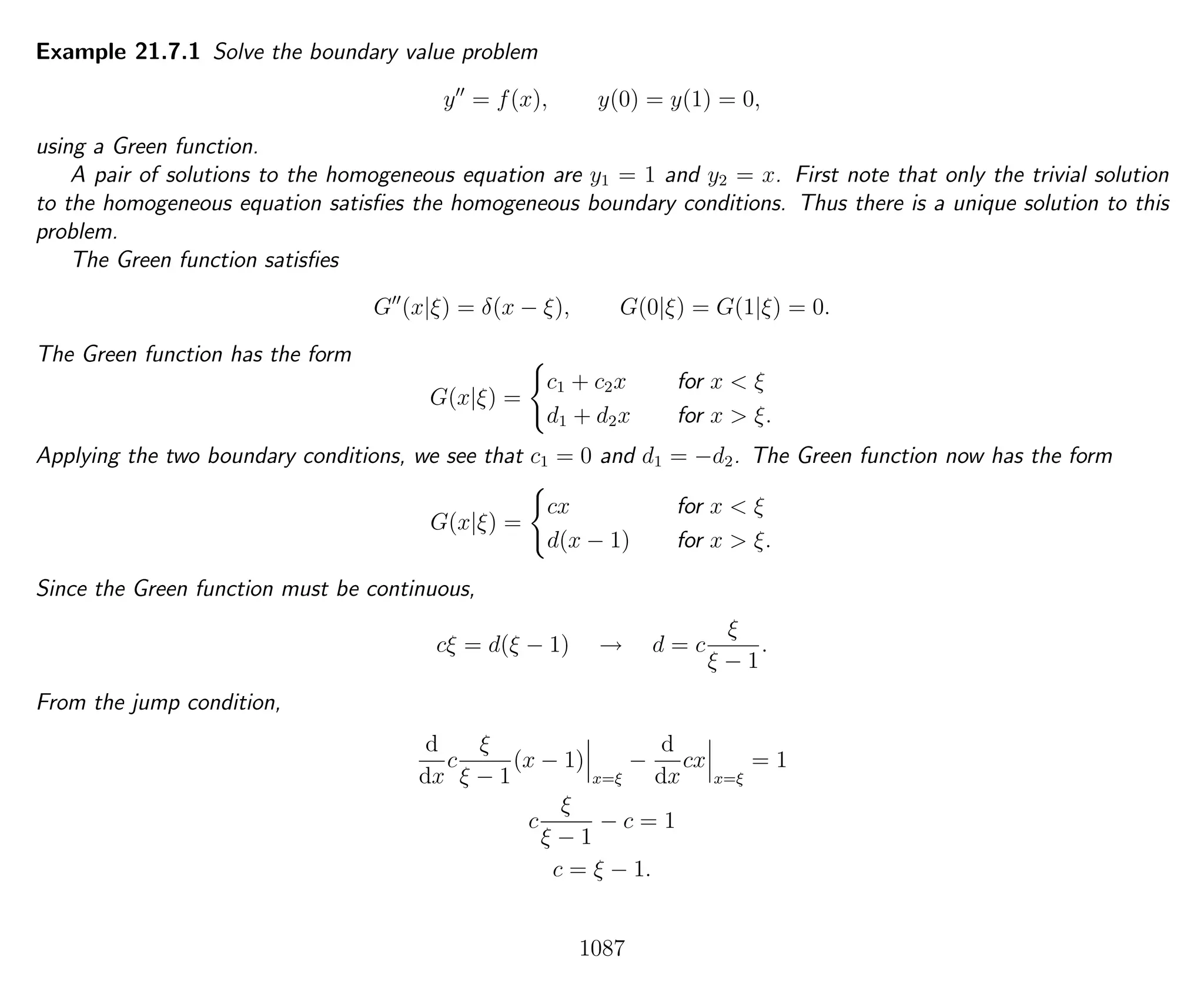 Example 21.7.1 Solve the boundary value problem
y = f(x), y(0) = y(1) = 0,
using a Green function.
A pair of solutions to the homogeneous equation are y1 = 1 and y2 = x. First note that only the trivial solution
to the homogeneous equation satisﬁes the homogeneous boundary conditions. Thus there is a unique solution to this
problem.
The Green function satisﬁes
G (x|ξ) = δ(x − ξ), G(0|ξ) = G(1|ξ) = 0.
The Green function has the form
G(x|ξ) =
c1 + c2x for x < ξ
d1 + d2x for x > ξ.
Applying the two boundary conditions, we see that c1 = 0 and d1 = −d2. The Green function now has the form
G(x|ξ) =
cx for x < ξ
d(x − 1) for x > ξ.
Since the Green function must be continuous,
cξ = d(ξ − 1) → d = c
ξ
ξ − 1
.
From the jump condition,
d
dx
c
ξ
ξ − 1
(x − 1)
x=ξ
−
d
dx
cx
x=ξ
= 1
c
ξ
ξ − 1
− c = 1
c = ξ − 1.
1087
 