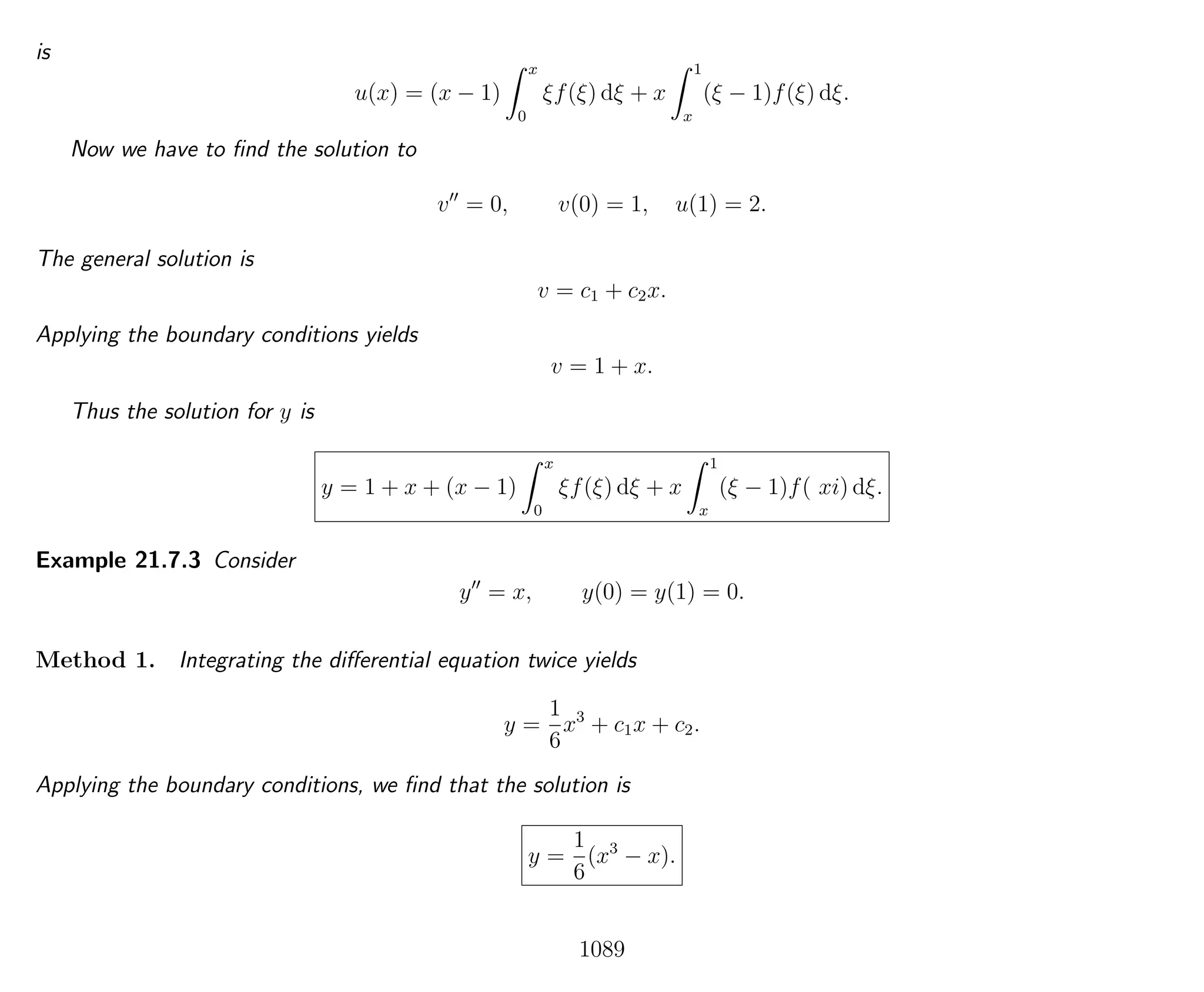 is
u(x) = (x − 1)
x
0
ξf(ξ) dξ + x
1
x
(ξ − 1)f(ξ) dξ.
Now we have to ﬁnd the solution to
v = 0, v(0) = 1, u(1) = 2.
The general solution is
v = c1 + c2x.
Applying the boundary conditions yields
v = 1 + x.
Thus the solution for y is
y = 1 + x + (x − 1)
x
0
ξf(ξ) dξ + x
1
x
(ξ − 1)f( xi) dξ.
Example 21.7.3 Consider
y = x, y(0) = y(1) = 0.
Method 1. Integrating the diﬀerential equation twice yields
y =
1
6
x3
+ c1x + c2.
Applying the boundary conditions, we ﬁnd that the solution is
y =
1
6
(x3
− x).
1089
 