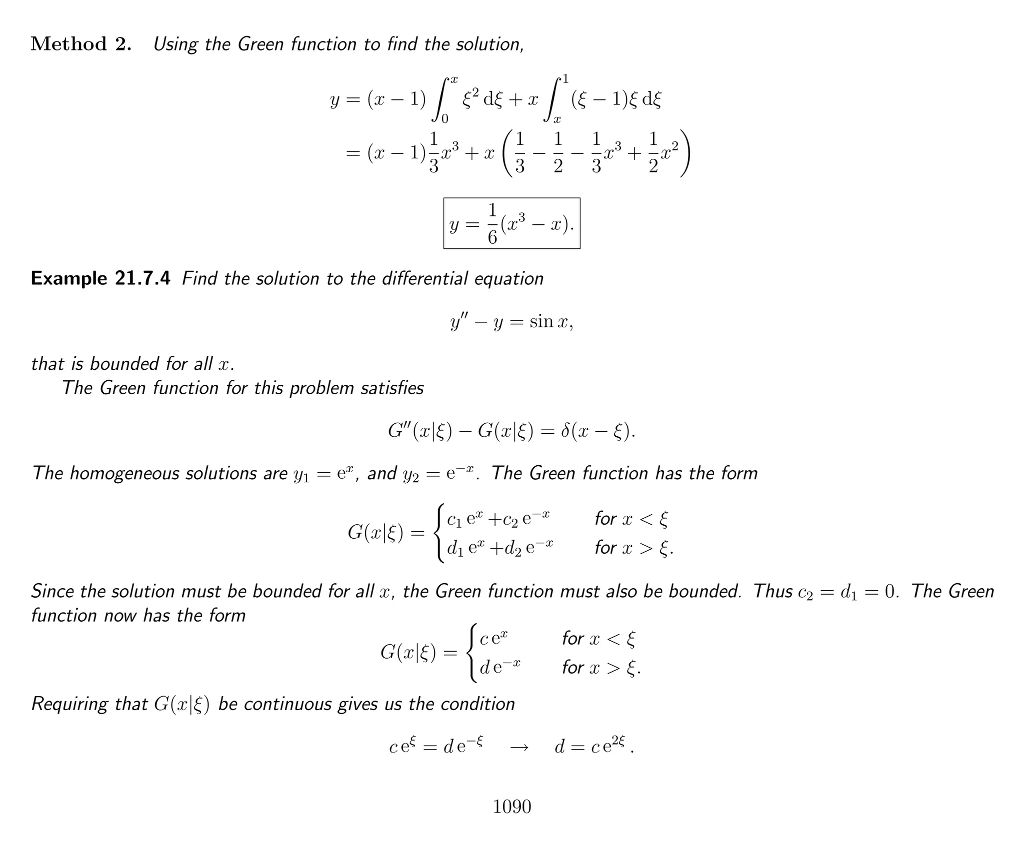 Method 2. Using the Green function to ﬁnd the solution,
y = (x − 1)
x
0
ξ2
dξ + x
1
x
(ξ − 1)ξ dξ
= (x − 1)
1
3
x3
+ x
1
3
−
1
2
−
1
3
x3
+
1
2
x2
y =
1
6
(x3
− x).
Example 21.7.4 Find the solution to the diﬀerential equation
y − y = sin x,
that is bounded for all x.
The Green function for this problem satisﬁes
G (x|ξ) − G(x|ξ) = δ(x − ξ).
The homogeneous solutions are y1 = ex
, and y2 = e−x
. The Green function has the form
G(x|ξ) =
c1 ex
+c2 e−x
for x < ξ
d1 ex
+d2 e−x
for x > ξ.
Since the solution must be bounded for all x, the Green function must also be bounded. Thus c2 = d1 = 0. The Green
function now has the form
G(x|ξ) =
c ex
for x < ξ
d e−x
for x > ξ.
Requiring that G(x|ξ) be continuous gives us the condition
c eξ
= d e−ξ
→ d = c e2ξ
.
1090
 
