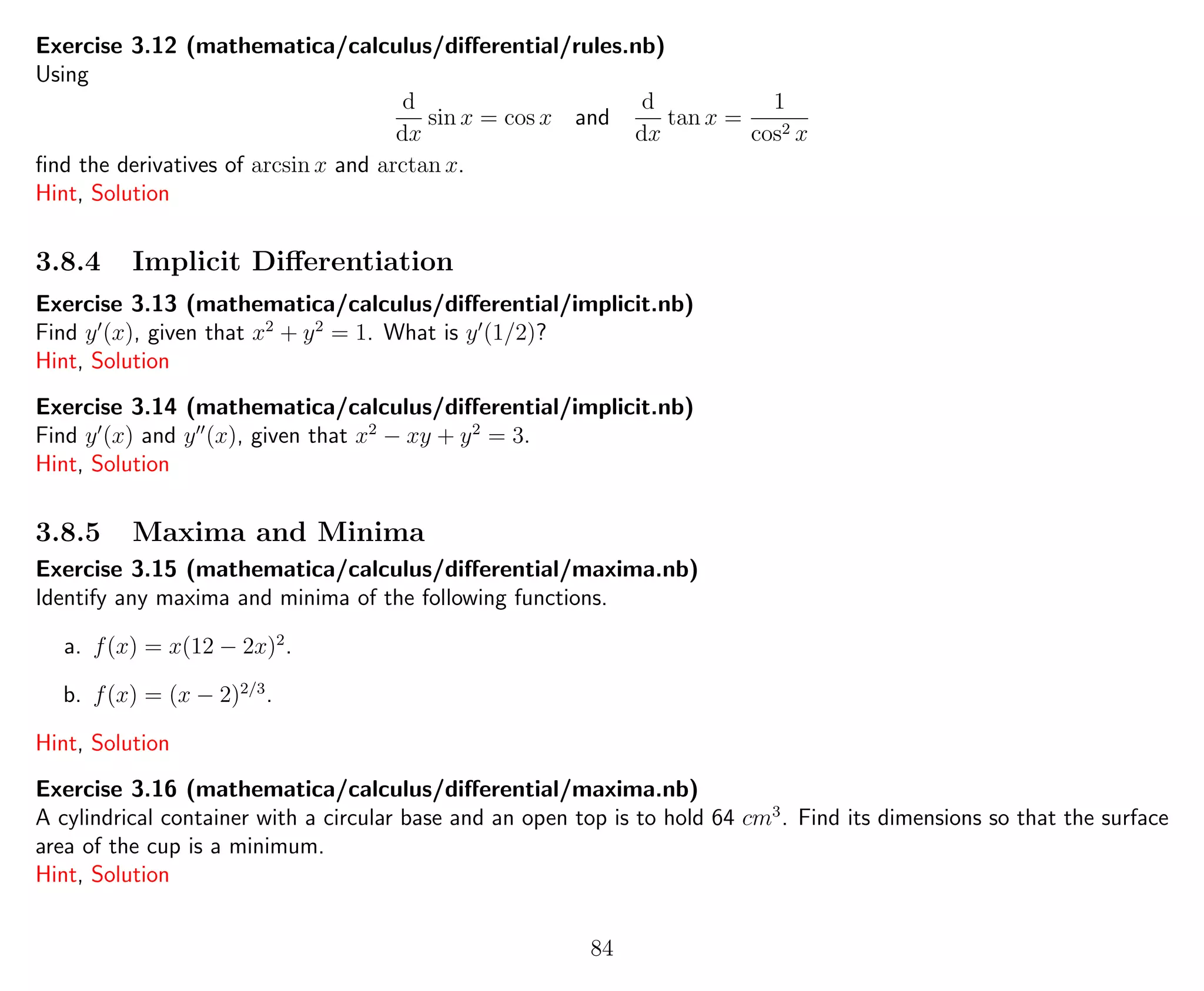 Exercise 3.12 (mathematica/calculus/diﬀerential/rules.nb)
Using
d
dx
sin x = cos x and
d
dx
tan x =
1
cos2 x
ﬁnd the derivatives of arcsin x and arctan x.
Hint, Solution
3.8.4 Implicit Diﬀerentiation
Exercise 3.13 (mathematica/calculus/diﬀerential/implicit.nb)
Find y (x), given that x2
+ y2
= 1. What is y (1/2)?
Hint, Solution
Exercise 3.14 (mathematica/calculus/diﬀerential/implicit.nb)
Find y (x) and y (x), given that x2
− xy + y2
= 3.
Hint, Solution
3.8.5 Maxima and Minima
Exercise 3.15 (mathematica/calculus/diﬀerential/maxima.nb)
Identify any maxima and minima of the following functions.
a. f(x) = x(12 − 2x)2
.
b. f(x) = (x − 2)2/3
.
Hint, Solution
Exercise 3.16 (mathematica/calculus/diﬀerential/maxima.nb)
A cylindrical container with a circular base and an open top is to hold 64 cm3
. Find its dimensions so that the surface
area of the cup is a minimum.
Hint, Solution
84
 
