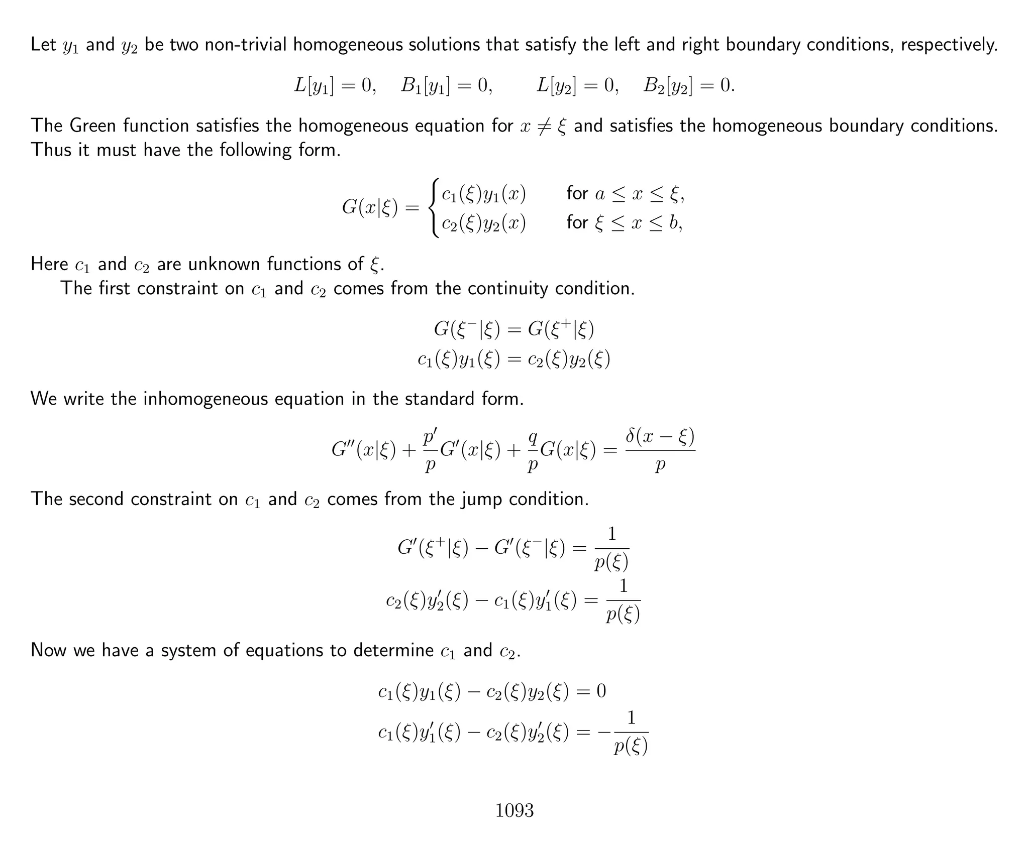 Let y1 and y2 be two non-trivial homogeneous solutions that satisfy the left and right boundary conditions, respectively.
L[y1] = 0, B1[y1] = 0, L[y2] = 0, B2[y2] = 0.
The Green function satisﬁes the homogeneous equation for x = ξ and satisﬁes the homogeneous boundary conditions.
Thus it must have the following form.
G(x|ξ) =
c1(ξ)y1(x) for a ≤ x ≤ ξ,
c2(ξ)y2(x) for ξ ≤ x ≤ b,
Here c1 and c2 are unknown functions of ξ.
The ﬁrst constraint on c1 and c2 comes from the continuity condition.
G(ξ−
|ξ) = G(ξ+
|ξ)
c1(ξ)y1(ξ) = c2(ξ)y2(ξ)
We write the inhomogeneous equation in the standard form.
G (x|ξ) +
p
p
G (x|ξ) +
q
p
G(x|ξ) =
δ(x − ξ)
p
The second constraint on c1 and c2 comes from the jump condition.
G (ξ+
|ξ) − G (ξ−
|ξ) =
1
p(ξ)
c2(ξ)y2(ξ) − c1(ξ)y1(ξ) =
1
p(ξ)
Now we have a system of equations to determine c1 and c2.
c1(ξ)y1(ξ) − c2(ξ)y2(ξ) = 0
c1(ξ)y1(ξ) − c2(ξ)y2(ξ) = −
1
p(ξ)
1093
 
