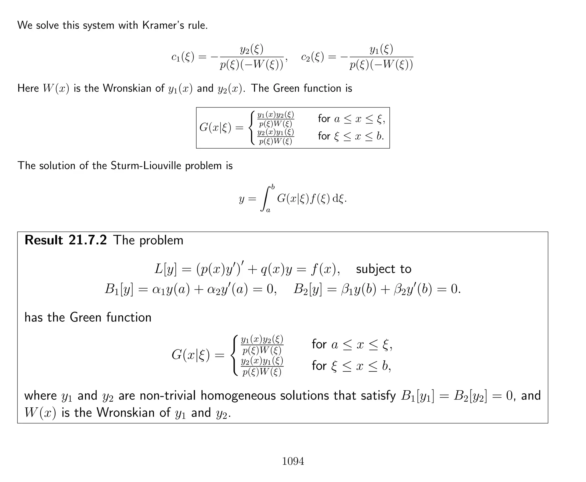 We solve this system with Kramer’s rule.
c1(ξ) = −
y2(ξ)
p(ξ)(−W(ξ))
, c2(ξ) = −
y1(ξ)
p(ξ)(−W(ξ))
Here W(x) is the Wronskian of y1(x) and y2(x). The Green function is
G(x|ξ) =
y1(x)y2(ξ)
p(ξ)W(ξ)
for a ≤ x ≤ ξ,
y2(x)y1(ξ)
p(ξ)W(ξ)
for ξ ≤ x ≤ b.
The solution of the Sturm-Liouville problem is
y =
b
a
G(x|ξ)f(ξ) dξ.
Result 21.7.2 The problem
L[y] = (p(x)y ) + q(x)y = f(x), subject to
B1[y] = α1y(a) + α2y (a) = 0, B2[y] = β1y(b) + β2y (b) = 0.
has the Green function
G(x|ξ) =
y1(x)y2(ξ)
p(ξ)W(ξ) for a ≤ x ≤ ξ,
y2(x)y1(ξ)
p(ξ)W(ξ) for ξ ≤ x ≤ b,
where y1 and y2 are non-trivial homogeneous solutions that satisfy B1[y1] = B2[y2] = 0, and
W(x) is the Wronskian of y1 and y2.
1094
 