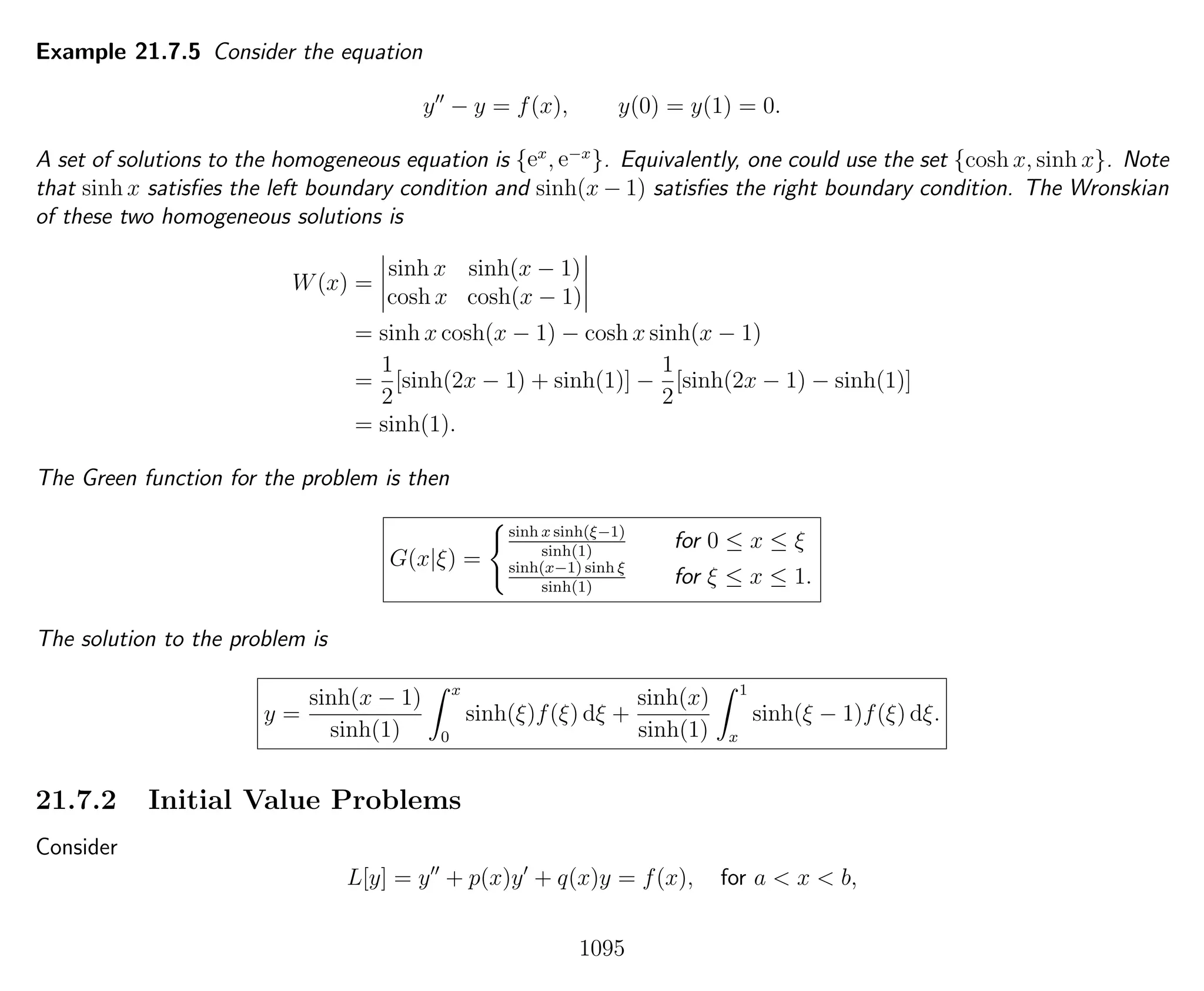 Example 21.7.5 Consider the equation
y − y = f(x), y(0) = y(1) = 0.
A set of solutions to the homogeneous equation is {ex
, e−x
}. Equivalently, one could use the set {cosh x, sinh x}. Note
that sinh x satisﬁes the left boundary condition and sinh(x − 1) satisﬁes the right boundary condition. The Wronskian
of these two homogeneous solutions is
W(x) =
sinh x sinh(x − 1)
cosh x cosh(x − 1)
= sinh x cosh(x − 1) − cosh x sinh(x − 1)
=
1
2
[sinh(2x − 1) + sinh(1)] −
1
2
[sinh(2x − 1) − sinh(1)]
= sinh(1).
The Green function for the problem is then
G(x|ξ) =
sinh x sinh(ξ−1)
sinh(1)
for 0 ≤ x ≤ ξ
sinh(x−1) sinh ξ
sinh(1)
for ξ ≤ x ≤ 1.
The solution to the problem is
y =
sinh(x − 1)
sinh(1)
x
0
sinh(ξ)f(ξ) dξ +
sinh(x)
sinh(1)
1
x
sinh(ξ − 1)f(ξ) dξ.
21.7.2 Initial Value Problems
Consider
L[y] = y + p(x)y + q(x)y = f(x), for a < x < b,
1095
 