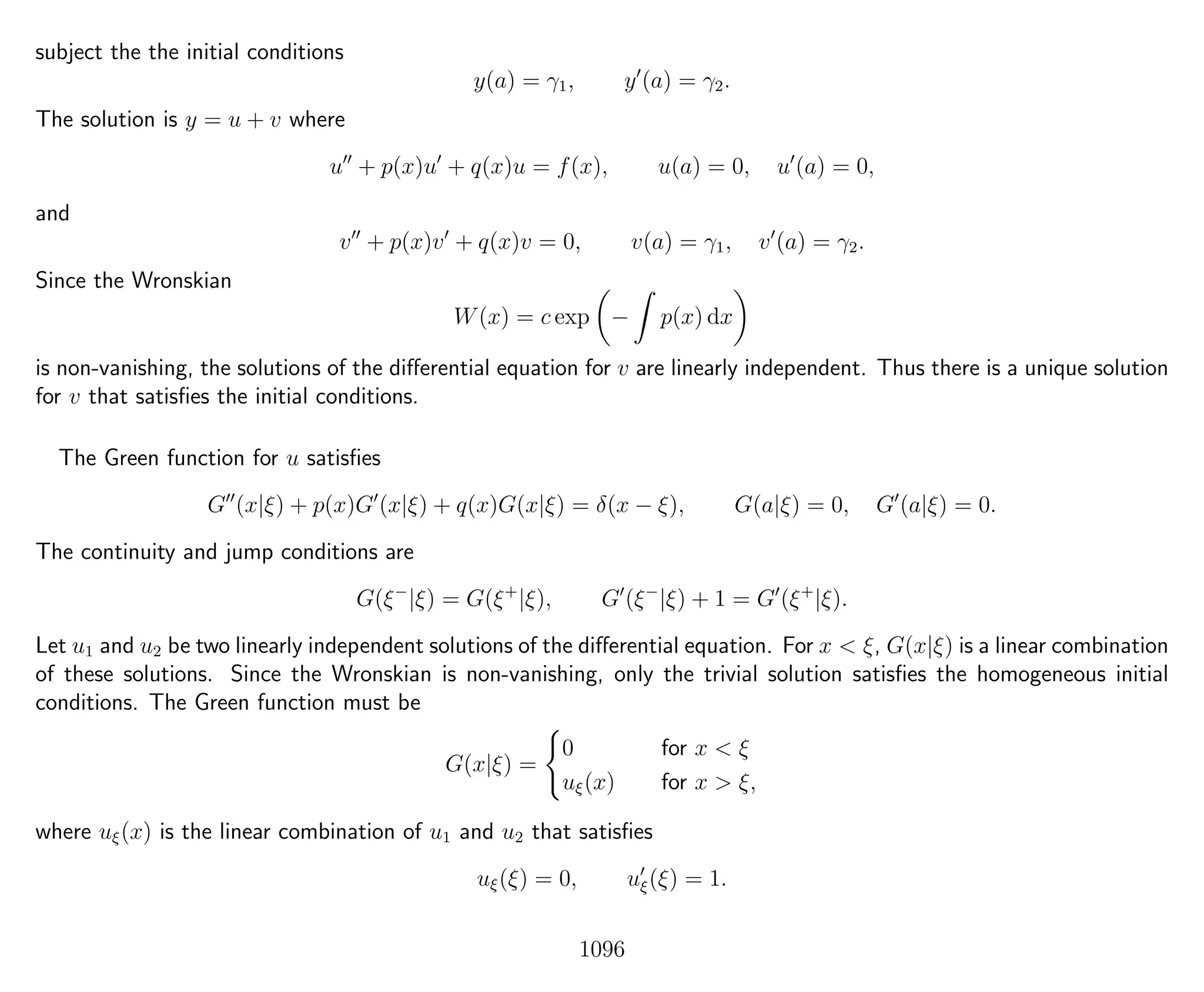 subject the the initial conditions
y(a) = γ1, y (a) = γ2.
The solution is y = u + v where
u + p(x)u + q(x)u = f(x), u(a) = 0, u (a) = 0,
and
v + p(x)v + q(x)v = 0, v(a) = γ1, v (a) = γ2.
Since the Wronskian
W(x) = c exp − p(x) dx
is non-vanishing, the solutions of the diﬀerential equation for v are linearly independent. Thus there is a unique solution
for v that satisﬁes the initial conditions.
The Green function for u satisﬁes
G (x|ξ) + p(x)G (x|ξ) + q(x)G(x|ξ) = δ(x − ξ), G(a|ξ) = 0, G (a|ξ) = 0.
The continuity and jump conditions are
G(ξ−
|ξ) = G(ξ+
|ξ), G (ξ−
|ξ) + 1 = G (ξ+
|ξ).
Let u1 and u2 be two linearly independent solutions of the diﬀerential equation. For x < ξ, G(x|ξ) is a linear combination
of these solutions. Since the Wronskian is non-vanishing, only the trivial solution satisﬁes the homogeneous initial
conditions. The Green function must be
G(x|ξ) =
0 for x < ξ
uξ(x) for x > ξ,
where uξ(x) is the linear combination of u1 and u2 that satisﬁes
uξ(ξ) = 0, uξ(ξ) = 1.
1096
 