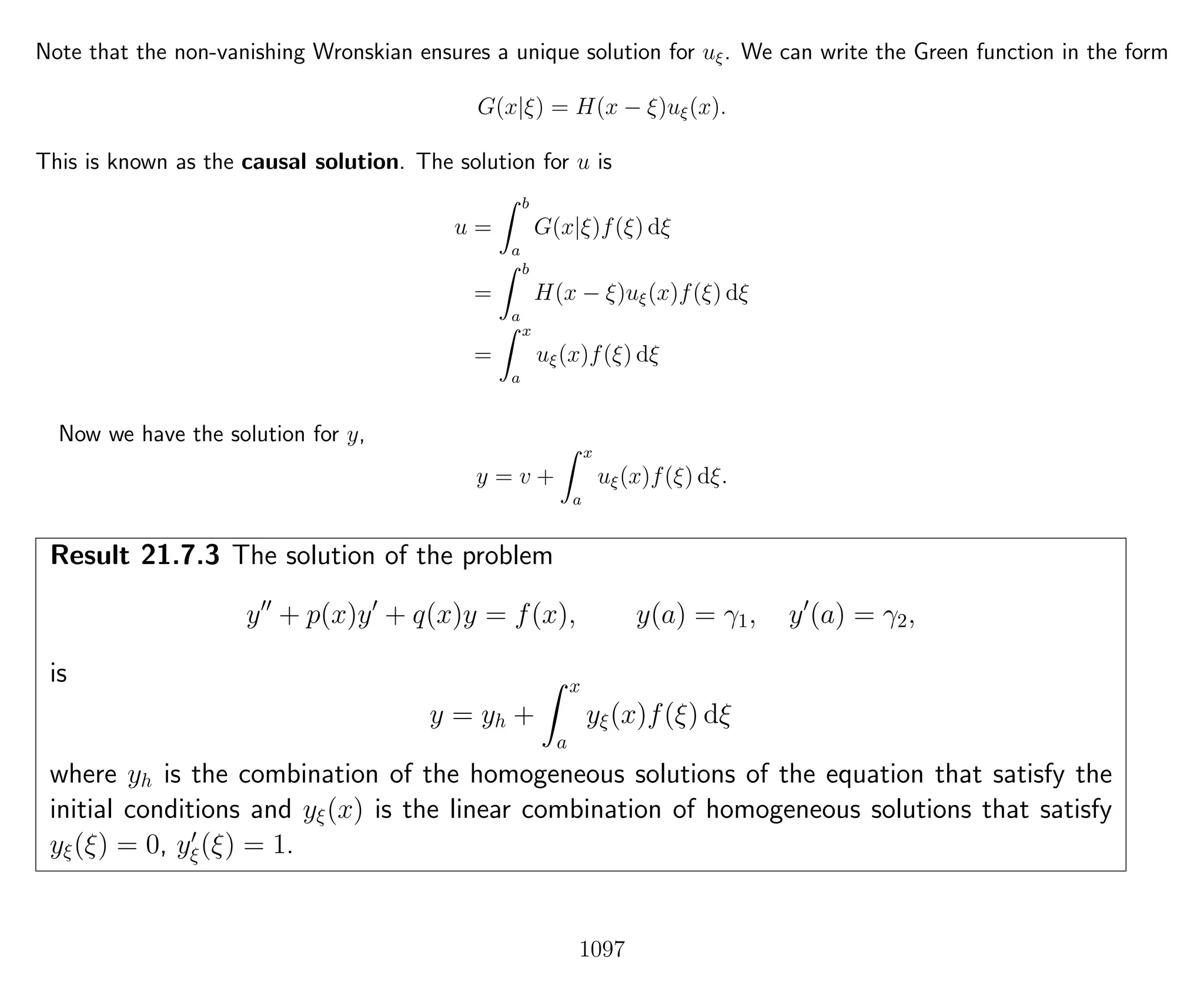 Note that the non-vanishing Wronskian ensures a unique solution for uξ. We can write the Green function in the form
G(x|ξ) = H(x − ξ)uξ(x).
This is known as the causal solution. The solution for u is
u =
b
a
G(x|ξ)f(ξ) dξ
=
b
a
H(x − ξ)uξ(x)f(ξ) dξ
=
x
a
uξ(x)f(ξ) dξ
Now we have the solution for y,
y = v +
x
a
uξ(x)f(ξ) dξ.
Result 21.7.3 The solution of the problem
y + p(x)y + q(x)y = f(x), y(a) = γ1, y (a) = γ2,
is
y = yh +
x
a
yξ(x)f(ξ) dξ
where yh is the combination of the homogeneous solutions of the equation that satisfy the
initial conditions and yξ(x) is the linear combination of homogeneous solutions that satisfy
yξ(ξ) = 0, yξ(ξ) = 1.
1097
 