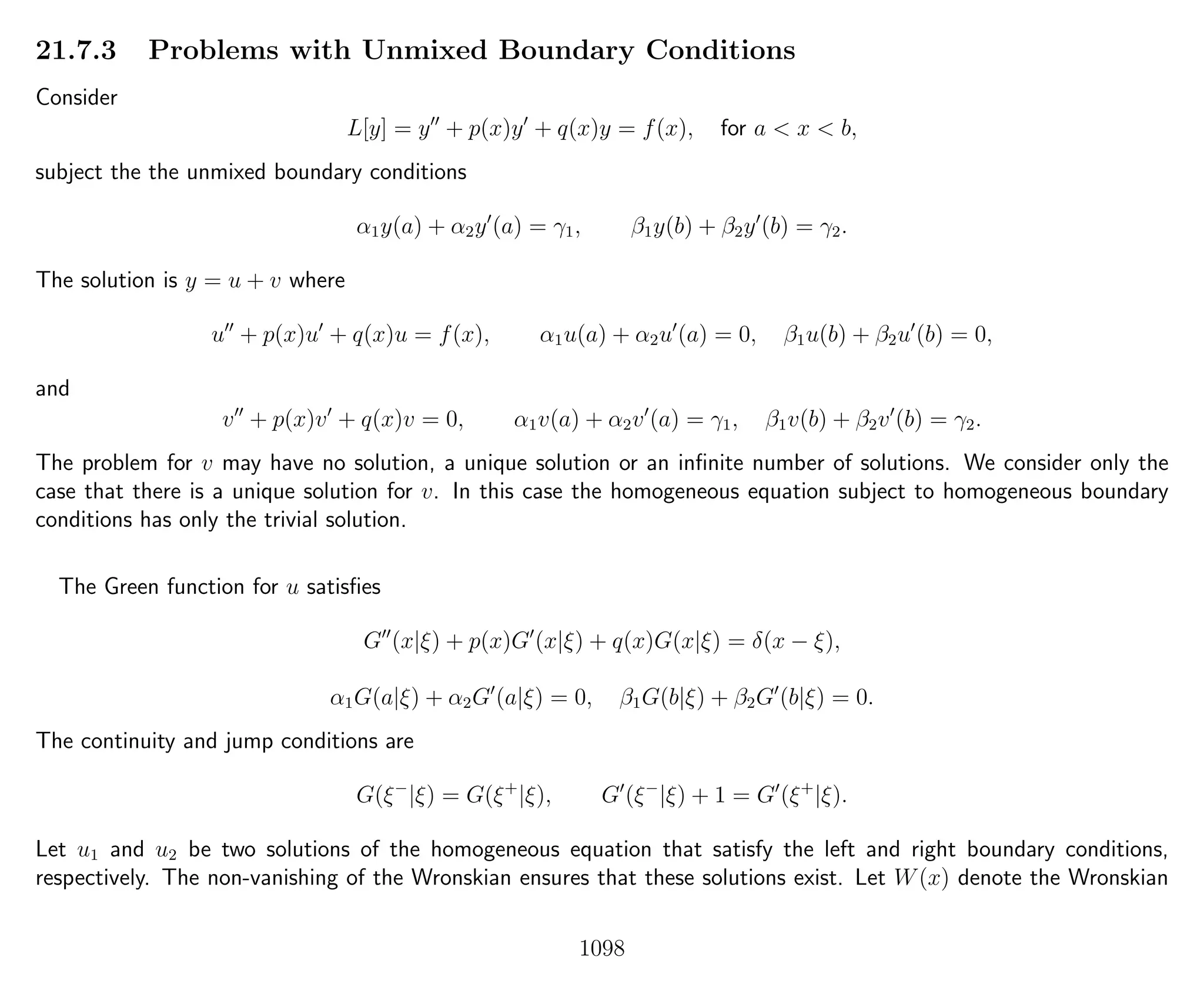 21.7.3 Problems with Unmixed Boundary Conditions
Consider
L[y] = y + p(x)y + q(x)y = f(x), for a < x < b,
subject the the unmixed boundary conditions
α1y(a) + α2y (a) = γ1, β1y(b) + β2y (b) = γ2.
The solution is y = u + v where
u + p(x)u + q(x)u = f(x), α1u(a) + α2u (a) = 0, β1u(b) + β2u (b) = 0,
and
v + p(x)v + q(x)v = 0, α1v(a) + α2v (a) = γ1, β1v(b) + β2v (b) = γ2.
The problem for v may have no solution, a unique solution or an inﬁnite number of solutions. We consider only the
case that there is a unique solution for v. In this case the homogeneous equation subject to homogeneous boundary
conditions has only the trivial solution.
The Green function for u satisﬁes
G (x|ξ) + p(x)G (x|ξ) + q(x)G(x|ξ) = δ(x − ξ),
α1G(a|ξ) + α2G (a|ξ) = 0, β1G(b|ξ) + β2G (b|ξ) = 0.
The continuity and jump conditions are
G(ξ−
|ξ) = G(ξ+
|ξ), G (ξ−
|ξ) + 1 = G (ξ+
|ξ).
Let u1 and u2 be two solutions of the homogeneous equation that satisfy the left and right boundary conditions,
respectively. The non-vanishing of the Wronskian ensures that these solutions exist. Let W(x) denote the Wronskian
1098
 