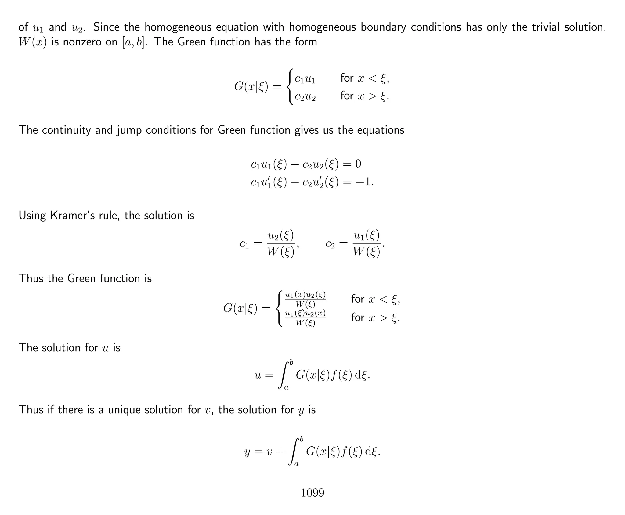 of u1 and u2. Since the homogeneous equation with homogeneous boundary conditions has only the trivial solution,
W(x) is nonzero on [a, b]. The Green function has the form
G(x|ξ) =
c1u1 for x < ξ,
c2u2 for x > ξ.
The continuity and jump conditions for Green function gives us the equations
c1u1(ξ) − c2u2(ξ) = 0
c1u1(ξ) − c2u2(ξ) = −1.
Using Kramer’s rule, the solution is
c1 =
u2(ξ)
W(ξ)
, c2 =
u1(ξ)
W(ξ)
.
Thus the Green function is
G(x|ξ) =
u1(x)u2(ξ)
W(ξ)
for x < ξ,
u1(ξ)u2(x)
W(ξ)
for x > ξ.
The solution for u is
u =
b
a
G(x|ξ)f(ξ) dξ.
Thus if there is a unique solution for v, the solution for y is
y = v +
b
a
G(x|ξ)f(ξ) dξ.
1099
 
