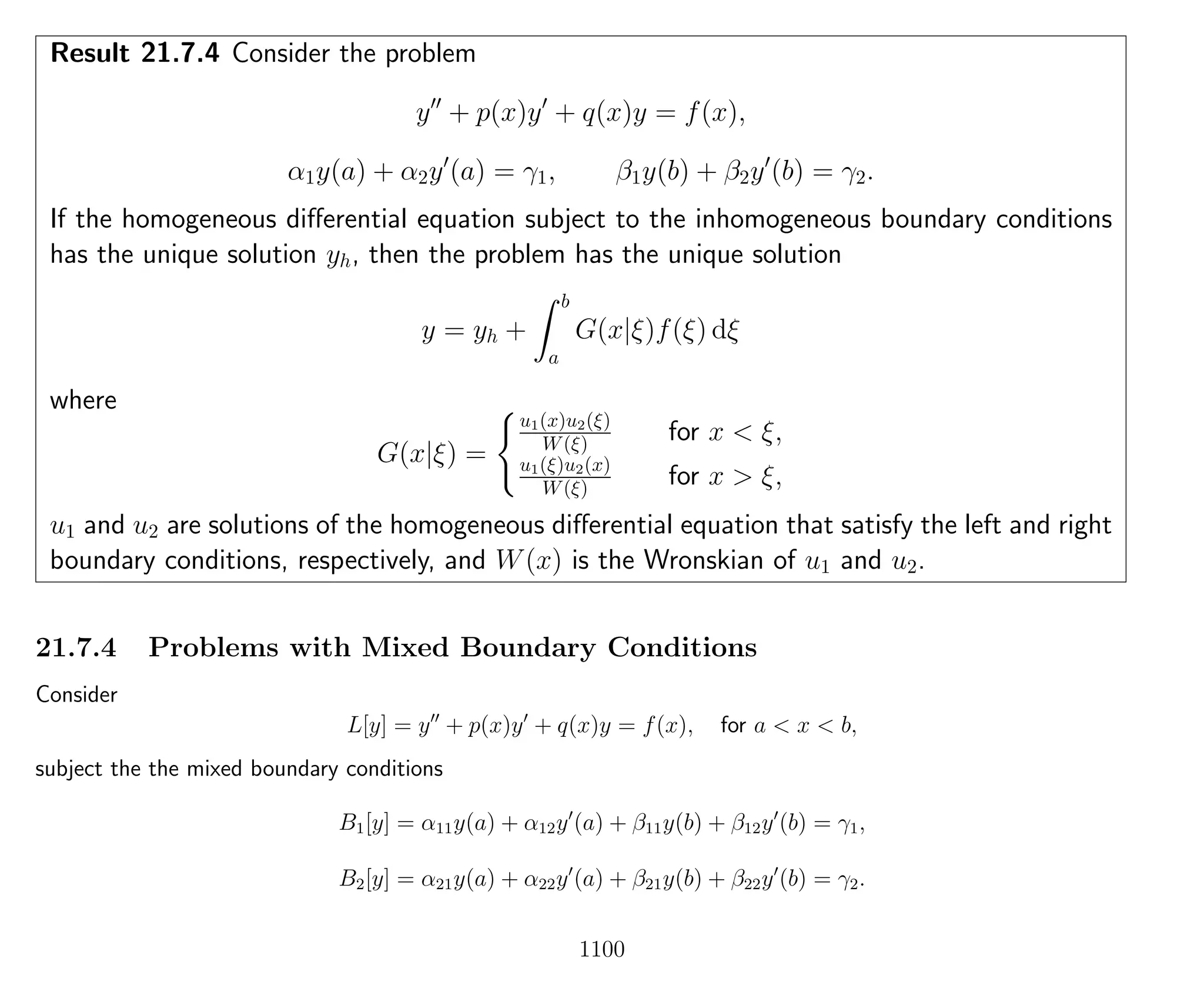 Result 21.7.4 Consider the problem
y + p(x)y + q(x)y = f(x),
α1y(a) + α2y (a) = γ1, β1y(b) + β2y (b) = γ2.
If the homogeneous diﬀerential equation subject to the inhomogeneous boundary conditions
has the unique solution yh, then the problem has the unique solution
y = yh +
b
a
G(x|ξ)f(ξ) dξ
where
G(x|ξ) =
u1(x)u2(ξ)
W(ξ) for x < ξ,
u1(ξ)u2(x)
W(ξ) for x > ξ,
u1 and u2 are solutions of the homogeneous diﬀerential equation that satisfy the left and right
boundary conditions, respectively, and W(x) is the Wronskian of u1 and u2.
21.7.4 Problems with Mixed Boundary Conditions
Consider
L[y] = y + p(x)y + q(x)y = f(x), for a < x < b,
subject the the mixed boundary conditions
B1[y] = α11y(a) + α12y (a) + β11y(b) + β12y (b) = γ1,
B2[y] = α21y(a) + α22y (a) + β21y(b) + β22y (b) = γ2.
1100
 
