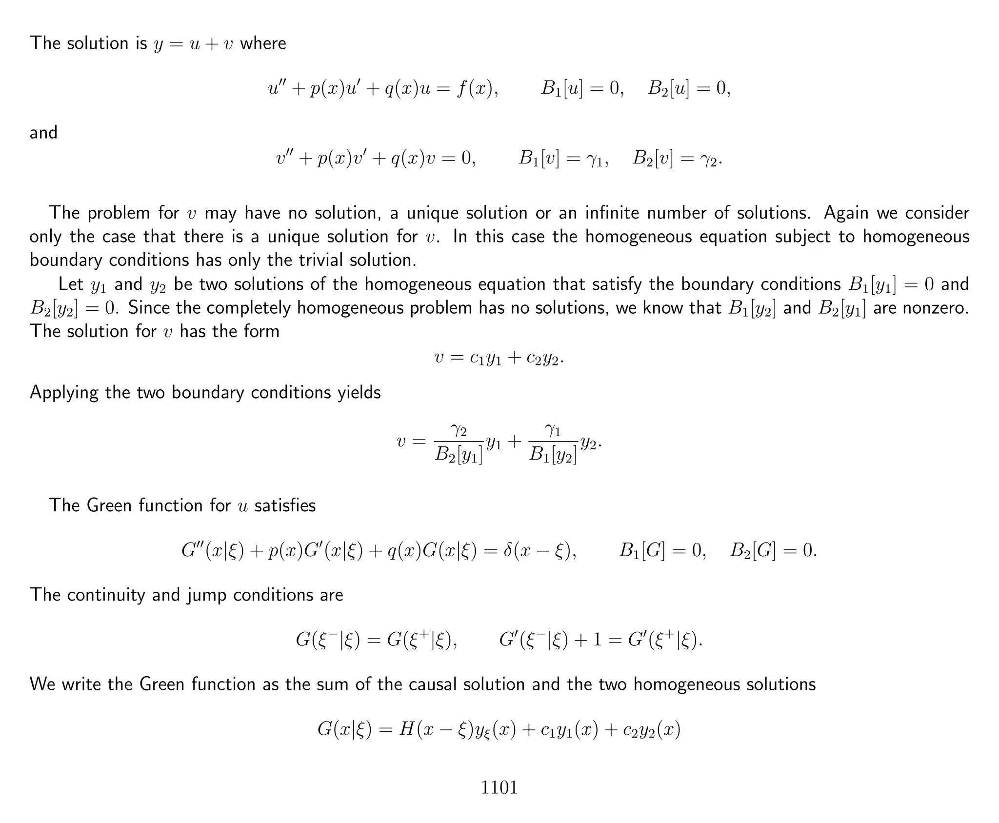 The solution is y = u + v where
u + p(x)u + q(x)u = f(x), B1[u] = 0, B2[u] = 0,
and
v + p(x)v + q(x)v = 0, B1[v] = γ1, B2[v] = γ2.
The problem for v may have no solution, a unique solution or an inﬁnite number of solutions. Again we consider
only the case that there is a unique solution for v. In this case the homogeneous equation subject to homogeneous
boundary conditions has only the trivial solution.
Let y1 and y2 be two solutions of the homogeneous equation that satisfy the boundary conditions B1[y1] = 0 and
B2[y2] = 0. Since the completely homogeneous problem has no solutions, we know that B1[y2] and B2[y1] are nonzero.
The solution for v has the form
v = c1y1 + c2y2.
Applying the two boundary conditions yields
v =
γ2
B2[y1]
y1 +
γ1
B1[y2]
y2.
The Green function for u satisﬁes
G (x|ξ) + p(x)G (x|ξ) + q(x)G(x|ξ) = δ(x − ξ), B1[G] = 0, B2[G] = 0.
The continuity and jump conditions are
G(ξ−
|ξ) = G(ξ+
|ξ), G (ξ−
|ξ) + 1 = G (ξ+
|ξ).
We write the Green function as the sum of the causal solution and the two homogeneous solutions
G(x|ξ) = H(x − ξ)yξ(x) + c1y1(x) + c2y2(x)
1101
 