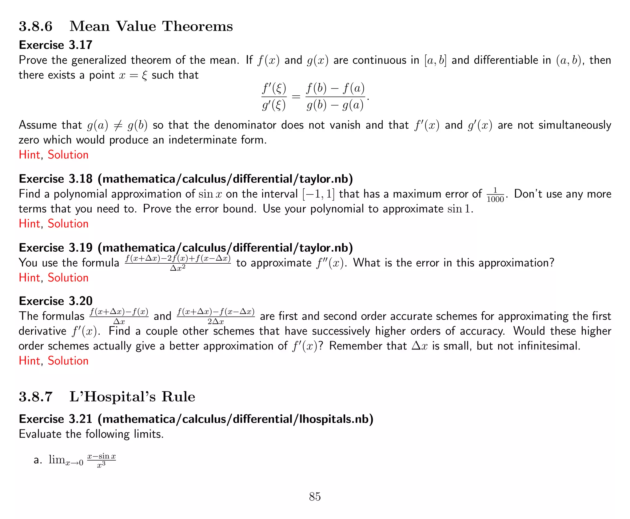 3.8.6 Mean Value Theorems
Exercise 3.17
Prove the generalized theorem of the mean. If f(x) and g(x) are continuous in [a, b] and diﬀerentiable in (a, b), then
there exists a point x = ξ such that
f (ξ)
g (ξ)
=
f(b) − f(a)
g(b) − g(a)
.
Assume that g(a) = g(b) so that the denominator does not vanish and that f (x) and g (x) are not simultaneously
zero which would produce an indeterminate form.
Hint, Solution
Exercise 3.18 (mathematica/calculus/diﬀerential/taylor.nb)
Find a polynomial approximation of sin x on the interval [−1, 1] that has a maximum error of 1
1000
. Don’t use any more
terms that you need to. Prove the error bound. Use your polynomial to approximate sin 1.
Hint, Solution
Exercise 3.19 (mathematica/calculus/diﬀerential/taylor.nb)
You use the formula f(x+∆x)−2f(x)+f(x−∆x)
∆x2 to approximate f (x). What is the error in this approximation?
Hint, Solution
Exercise 3.20
The formulas f(x+∆x)−f(x)
∆x
and f(x+∆x)−f(x−∆x)
2∆x
are ﬁrst and second order accurate schemes for approximating the ﬁrst
derivative f (x). Find a couple other schemes that have successively higher orders of accuracy. Would these higher
order schemes actually give a better approximation of f (x)? Remember that ∆x is small, but not inﬁnitesimal.
Hint, Solution
3.8.7 L’Hospital’s Rule
Exercise 3.21 (mathematica/calculus/diﬀerential/lhospitals.nb)
Evaluate the following limits.
a. limx→0
x−sin x
x3
85
 