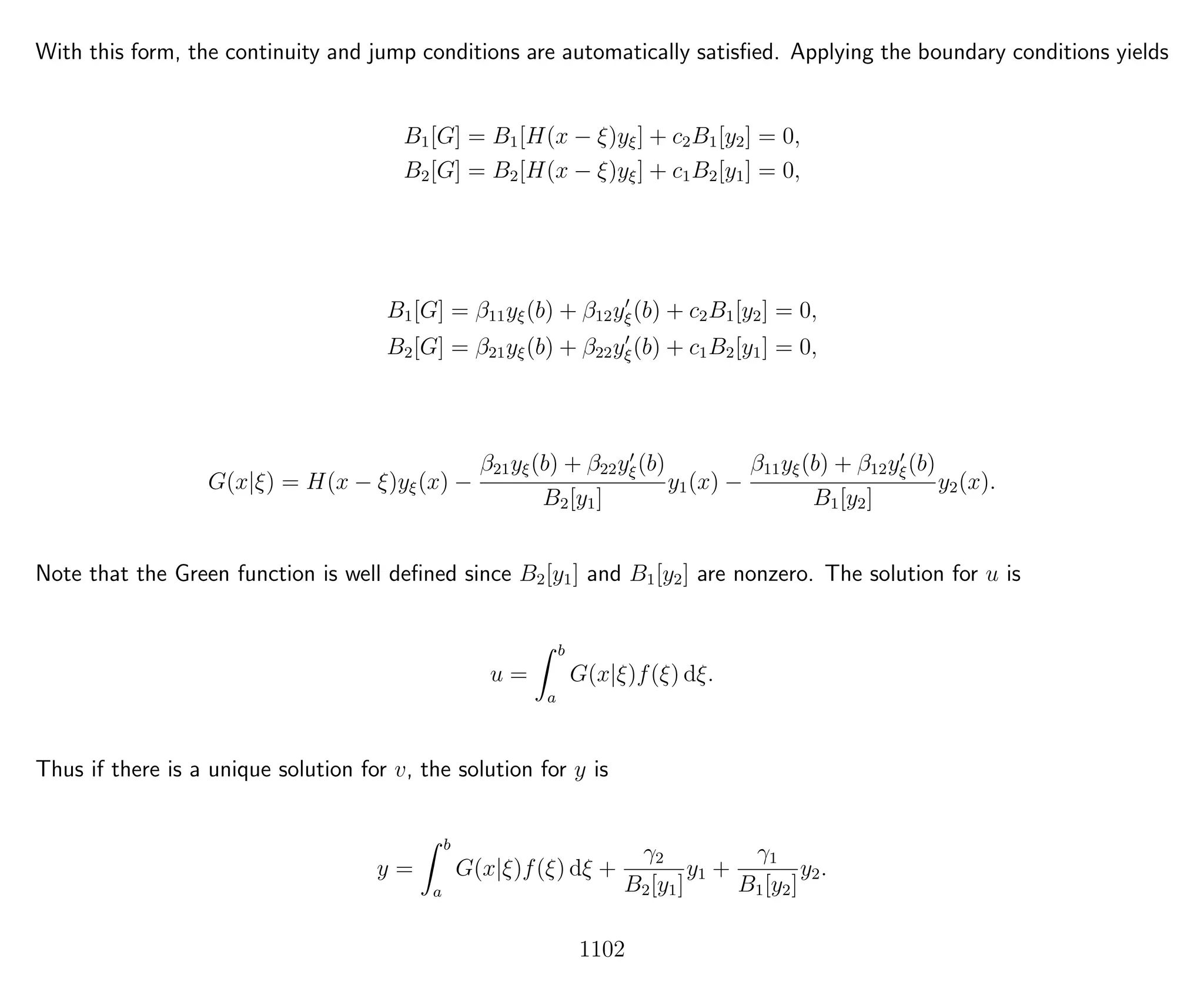 With this form, the continuity and jump conditions are automatically satisﬁed. Applying the boundary conditions yields
B1[G] = B1[H(x − ξ)yξ] + c2B1[y2] = 0,
B2[G] = B2[H(x − ξ)yξ] + c1B2[y1] = 0,
B1[G] = β11yξ(b) + β12yξ(b) + c2B1[y2] = 0,
B2[G] = β21yξ(b) + β22yξ(b) + c1B2[y1] = 0,
G(x|ξ) = H(x − ξ)yξ(x) −
β21yξ(b) + β22yξ(b)
B2[y1]
y1(x) −
β11yξ(b) + β12yξ(b)
B1[y2]
y2(x).
Note that the Green function is well deﬁned since B2[y1] and B1[y2] are nonzero. The solution for u is
u =
b
a
G(x|ξ)f(ξ) dξ.
Thus if there is a unique solution for v, the solution for y is
y =
b
a
G(x|ξ)f(ξ) dξ +
γ2
B2[y1]
y1 +
γ1
B1[y2]
y2.
1102
 