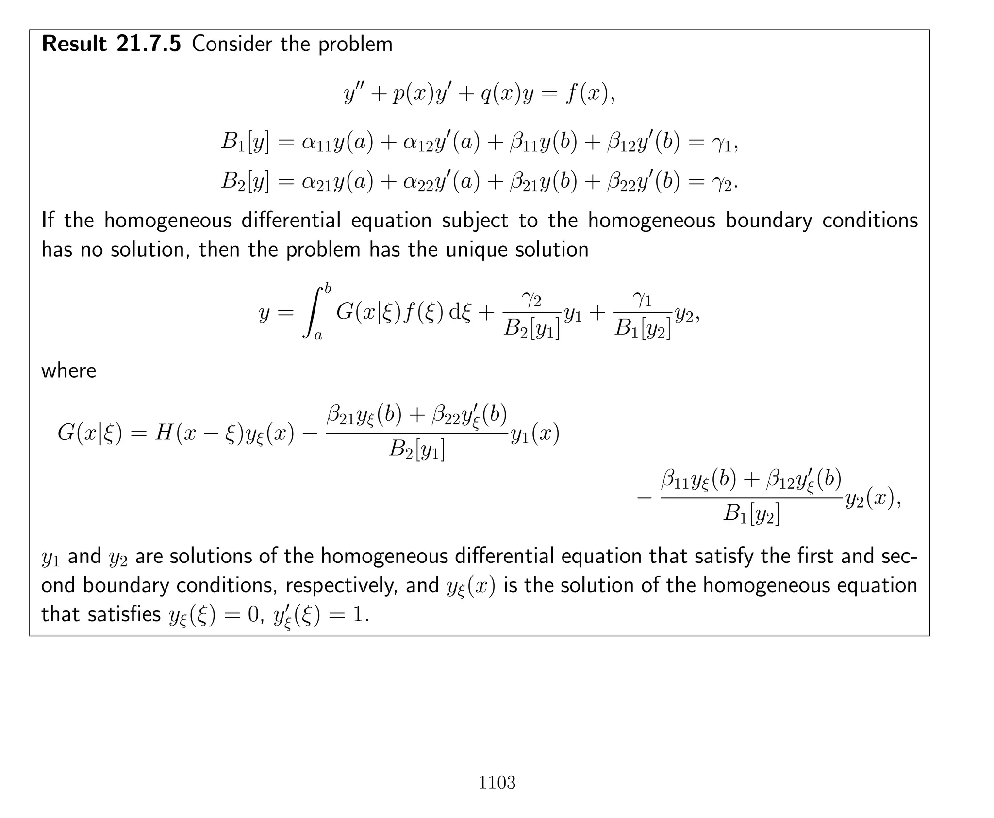 Result 21.7.5 Consider the problem
y + p(x)y + q(x)y = f(x),
B1[y] = α11y(a) + α12y (a) + β11y(b) + β12y (b) = γ1,
B2[y] = α21y(a) + α22y (a) + β21y(b) + β22y (b) = γ2.
If the homogeneous diﬀerential equation subject to the homogeneous boundary conditions
has no solution, then the problem has the unique solution
y =
b
a
G(x|ξ)f(ξ) dξ +
γ2
B2[y1]
y1 +
γ1
B1[y2]
y2,
where
G(x|ξ) = H(x − ξ)yξ(x) −
β21yξ(b) + β22yξ(b)
B2[y1]
y1(x)
−
β11yξ(b) + β12yξ(b)
B1[y2]
y2(x),
y1 and y2 are solutions of the homogeneous diﬀerential equation that satisfy the ﬁrst and sec-
ond boundary conditions, respectively, and yξ(x) is the solution of the homogeneous equation
that satisﬁes yξ(ξ) = 0, yξ(ξ) = 1.
1103
 