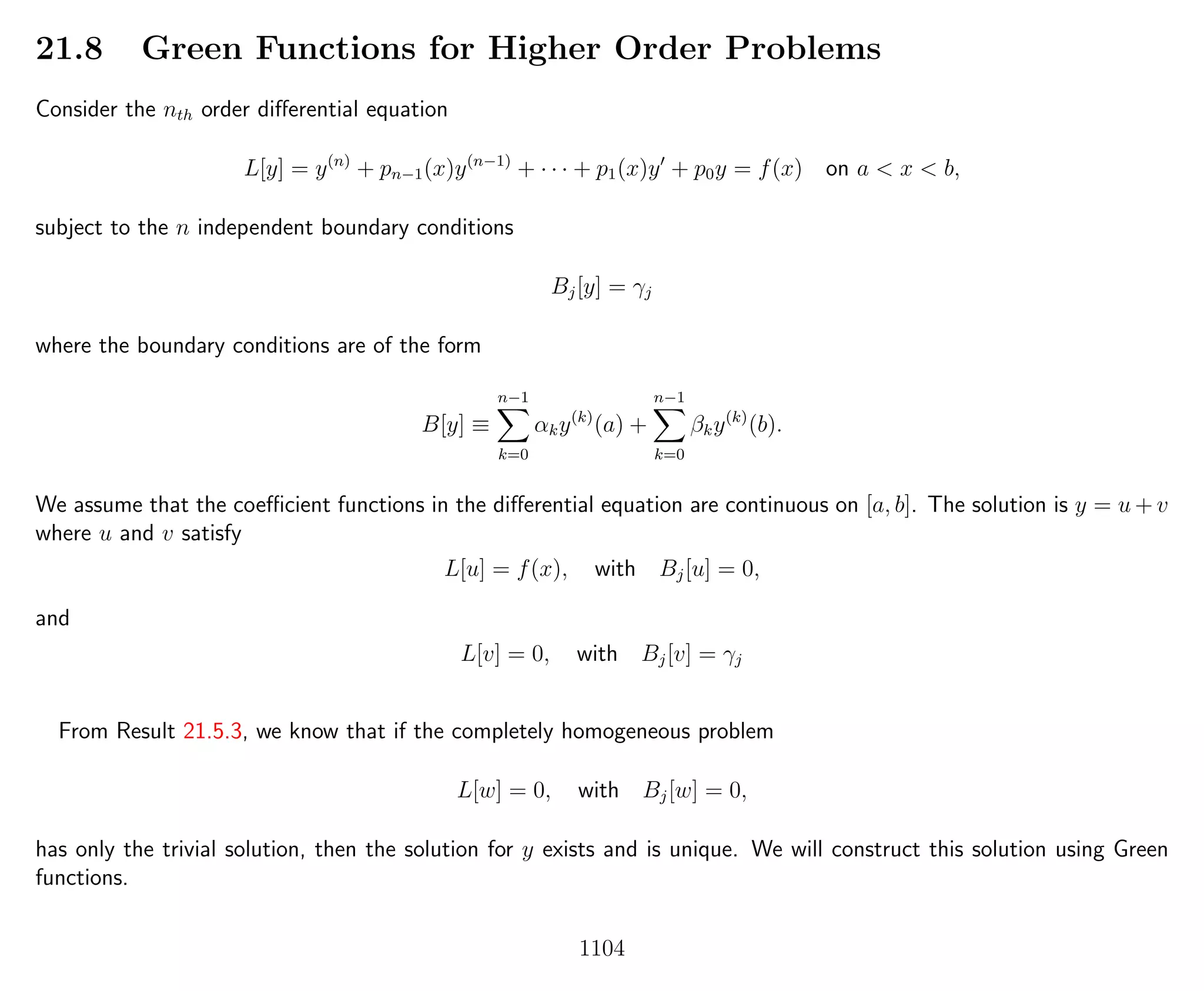21.8 Green Functions for Higher Order Problems
Consider the nth order diﬀerential equation
L[y] = y(n)
+ pn−1(x)y(n−1)
+ · · · + p1(x)y + p0y = f(x) on a < x < b,
subject to the n independent boundary conditions
Bj[y] = γj
where the boundary conditions are of the form
B[y] ≡
n−1
k=0
αky(k)
(a) +
n−1
k=0
βky(k)
(b).
We assume that the coeﬃcient functions in the diﬀerential equation are continuous on [a, b]. The solution is y = u + v
where u and v satisfy
L[u] = f(x), with Bj[u] = 0,
and
L[v] = 0, with Bj[v] = γj
From Result 21.5.3, we know that if the completely homogeneous problem
L[w] = 0, with Bj[w] = 0,
has only the trivial solution, then the solution for y exists and is unique. We will construct this solution using Green
functions.
1104
 