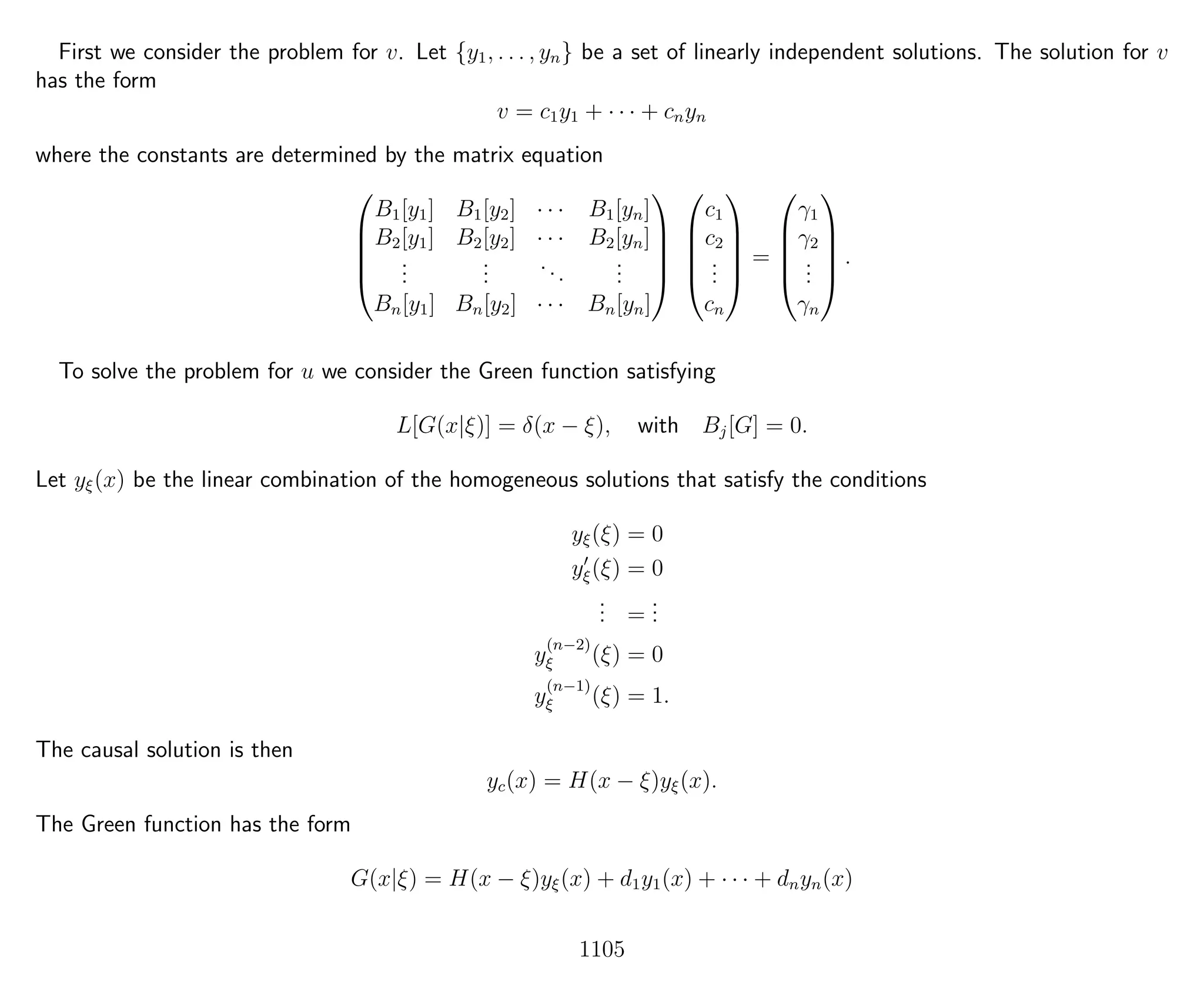First we consider the problem for v. Let {y1, . . . , yn} be a set of linearly independent solutions. The solution for v
has the form
v = c1y1 + · · · + cnyn
where the constants are determined by the matrix equation





B1[y1] B1[y2] · · · B1[yn]
B2[y1] B2[y2] · · · B2[yn]
...
...
...
...
Bn[y1] Bn[y2] · · · Bn[yn]










c1
c2
...
cn





=





γ1
γ2
...
γn





.
To solve the problem for u we consider the Green function satisfying
L[G(x|ξ)] = δ(x − ξ), with Bj[G] = 0.
Let yξ(x) be the linear combination of the homogeneous solutions that satisfy the conditions
yξ(ξ) = 0
yξ(ξ) = 0
... =
...
y
(n−2)
ξ (ξ) = 0
y
(n−1)
ξ (ξ) = 1.
The causal solution is then
yc(x) = H(x − ξ)yξ(x).
The Green function has the form
G(x|ξ) = H(x − ξ)yξ(x) + d1y1(x) + · · · + dnyn(x)
1105
 