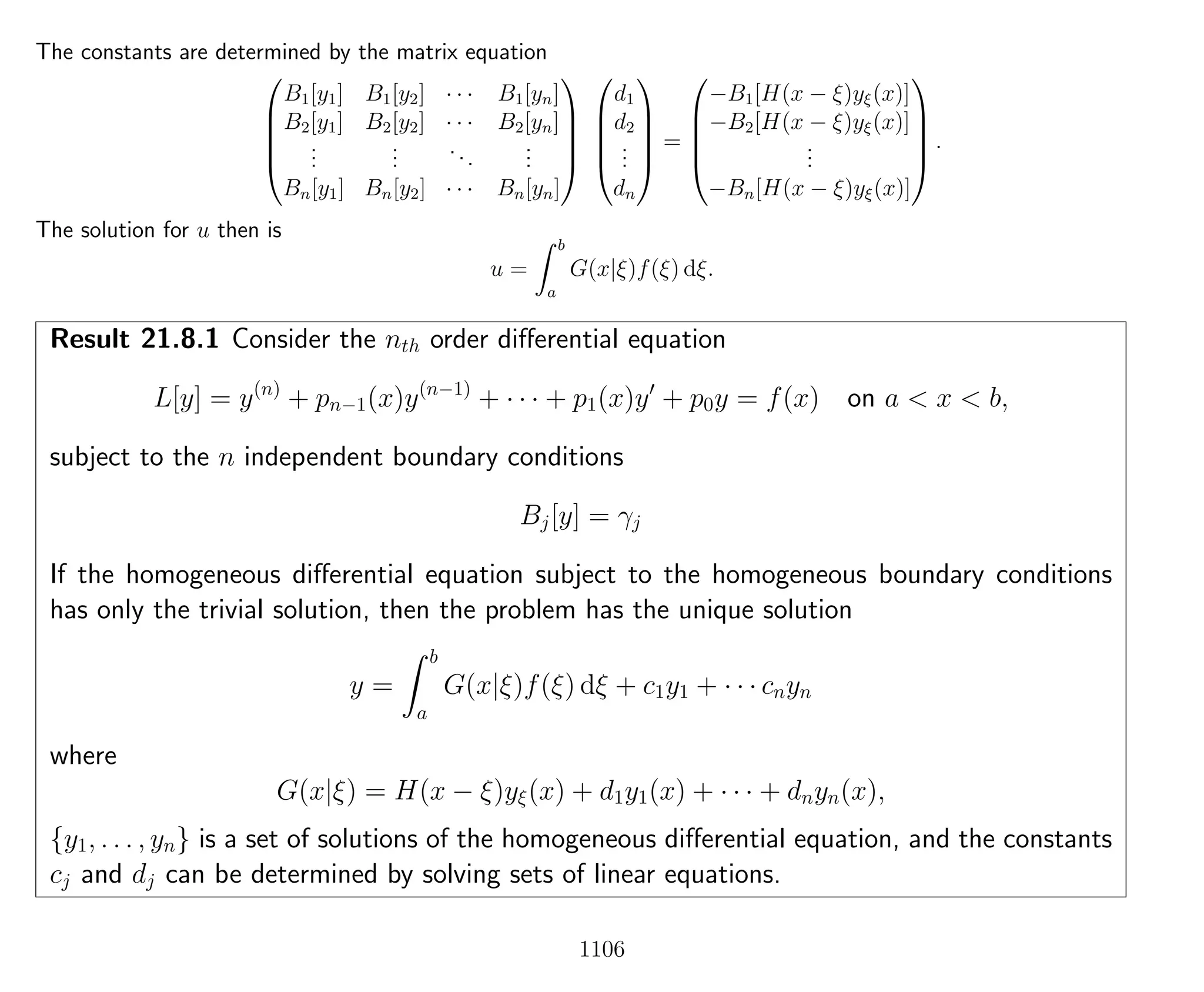 The constants are determined by the matrix equation





B1[y1] B1[y2] · · · B1[yn]
B2[y1] B2[y2] · · · B2[yn]
...
...
...
...
Bn[y1] Bn[y2] · · · Bn[yn]










d1
d2
...
dn





=





−B1[H(x − ξ)yξ(x)]
−B2[H(x − ξ)yξ(x)]
...
−Bn[H(x − ξ)yξ(x)]





.
The solution for u then is
u =
b
a
G(x|ξ)f(ξ) dξ.
Result 21.8.1 Consider the nth order diﬀerential equation
L[y] = y(n)
+ pn−1(x)y(n−1)
+ · · · + p1(x)y + p0y = f(x) on a < x < b,
subject to the n independent boundary conditions
Bj[y] = γj
If the homogeneous diﬀerential equation subject to the homogeneous boundary conditions
has only the trivial solution, then the problem has the unique solution
y =
b
a
G(x|ξ)f(ξ) dξ + c1y1 + · · · cnyn
where
G(x|ξ) = H(x − ξ)yξ(x) + d1y1(x) + · · · + dnyn(x),
{y1, . . . , yn} is a set of solutions of the homogeneous diﬀerential equation, and the constants
cj and dj can be determined by solving sets of linear equations.
1106
 