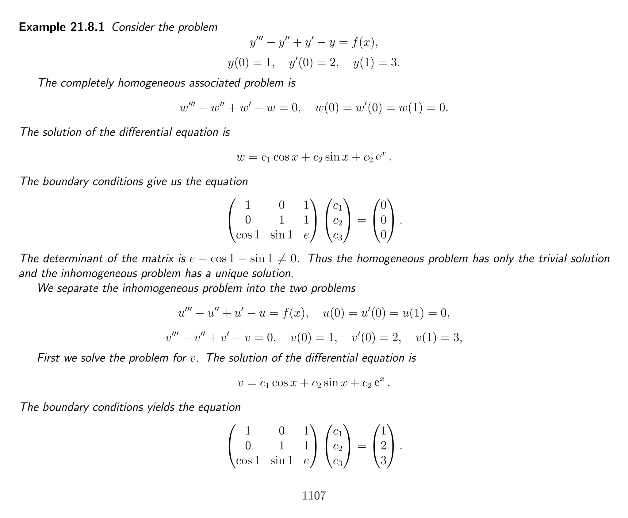 Example 21.8.1 Consider the problem
y − y + y − y = f(x),
y(0) = 1, y (0) = 2, y(1) = 3.
The completely homogeneous associated problem is
w − w + w − w = 0, w(0) = w (0) = w(1) = 0.
The solution of the diﬀerential equation is
w = c1 cos x + c2 sin x + c2 ex
.
The boundary conditions give us the equation


1 0 1
0 1 1
cos 1 sin 1 e




c1
c2
c3

 =


0
0
0

 .
The determinant of the matrix is e − cos 1 − sin 1 = 0. Thus the homogeneous problem has only the trivial solution
and the inhomogeneous problem has a unique solution.
We separate the inhomogeneous problem into the two problems
u − u + u − u = f(x), u(0) = u (0) = u(1) = 0,
v − v + v − v = 0, v(0) = 1, v (0) = 2, v(1) = 3,
First we solve the problem for v. The solution of the diﬀerential equation is
v = c1 cos x + c2 sin x + c2 ex
.
The boundary conditions yields the equation


1 0 1
0 1 1
cos 1 sin 1 e




c1
c2
c3

 =


1
2
3

 .
1107
 