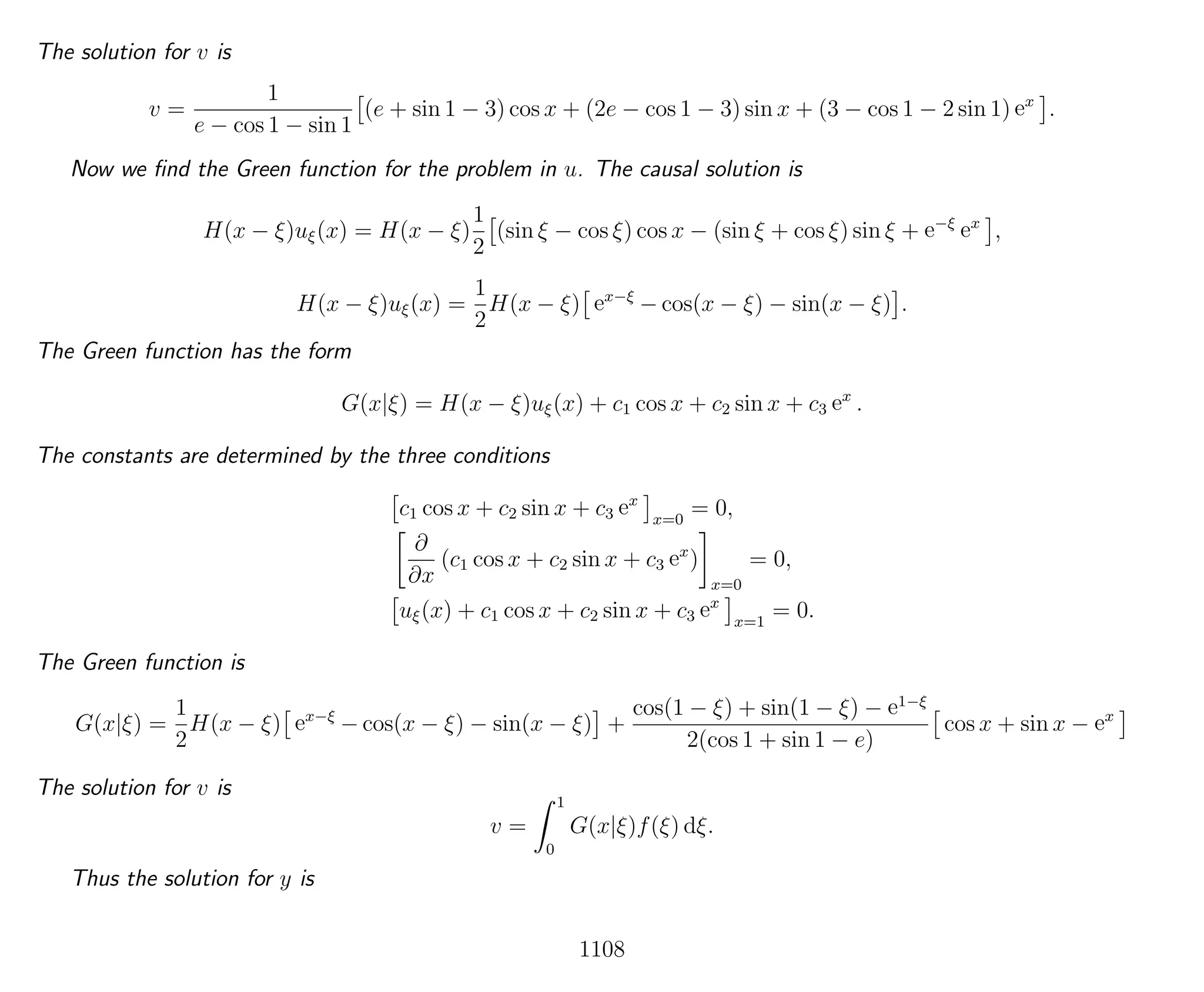 The solution for v is
v =
1
e − cos 1 − sin 1
(e + sin 1 − 3) cos x + (2e − cos 1 − 3) sin x + (3 − cos 1 − 2 sin 1) ex
.
Now we ﬁnd the Green function for the problem in u. The causal solution is
H(x − ξ)uξ(x) = H(x − ξ)
1
2
(sin ξ − cos ξ) cos x − (sin ξ + cos ξ) sin ξ + e−ξ
ex
,
H(x − ξ)uξ(x) =
1
2
H(x − ξ) ex−ξ
− cos(x − ξ) − sin(x − ξ) .
The Green function has the form
G(x|ξ) = H(x − ξ)uξ(x) + c1 cos x + c2 sin x + c3 ex
.
The constants are determined by the three conditions
c1 cos x + c2 sin x + c3 ex
x=0
= 0,
∂
∂x
(c1 cos x + c2 sin x + c3 ex
)
x=0
= 0,
uξ(x) + c1 cos x + c2 sin x + c3 ex
x=1
= 0.
The Green function is
G(x|ξ) =
1
2
H(x − ξ) ex−ξ
− cos(x − ξ) − sin(x − ξ) +
cos(1 − ξ) + sin(1 − ξ) − e1−ξ
2(cos 1 + sin 1 − e)
cos x + sin x − ex
The solution for v is
v =
1
0
G(x|ξ)f(ξ) dξ.
Thus the solution for y is
1108
 